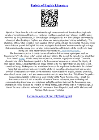 Periods of English Literature
Question: Show how the voices of writers through many centuries of literature have depicted a
variety of mentalities and lifestyles. . Centuries could pass, and not many changes could be easily
perceived by the common man, as those changes came gradually. Yet those changes can be readily
discerned when looking at England as a whole, not looking at parts of history individually. The
alterations of life, when looked at from a certain literary viewpoint, can be explained when one looks
at the different periods in English literature, seeing the depictions of a certain era through writings
that unintentionally convey great varieties in the mentality and lifestyles of the people who lived
during that time. From war and violence to the...show more content...
The Renaissance period is host to immortalized words from many a great poet, such as
Shakespeare's "To be or not to be" sonnet, and many others. The men of the period wrote about their
lives in their poetry, with its many hues of passion, emotion, tragedy and triumph. The main
characteristic of the Renaissance period is the Renaissance humanism, a claim of the dignity of
man against hatred. Shakespeare had an image of man as he was before the Fall, and as he is still
capable of being. Shakespeare also placed man between the angels and the beasts in the chain of
Being that was an important concept in the Medieval mentality. Also important was society's
creation of the Renaissance man. The Renaissance man was refined, elegant, dressed splendidly,
danced well, wrote poetry, and was an ornament at court, to name but a few. This idea of the perfect
man contrasted greatly to the heroic ideal popular in the Anglo–Saxon period. Though the
Renaissance man still had to excel in all areas of human endeavour, even soldiering and
commandeering, importance was not placed as highly on these factors of the Renaissance man.
Examples of such a man can be found in Sir Philip Sidney, John Donne and Sir Walter Raleigh. A
few of the most celebrated writers of all times come from this period, such as Kit Marlowe and
William Shakespeare. The latter
Get more content on HelpWriting.net
 