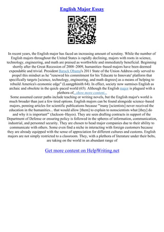English Major Essay
In recent years, the English major has faced an increasing amount of scrutiny. While the number of
English majors throughout the United States is rapidly declining, majors with roots in science,
technology, engineering, and math are praised as worthwhile and immediately beneficial. Beginning
shortly after the Great Recession of 2008–2009, humanities–based majors have been deemed
expendable and trivial. President Barack Obama's 2011 State of the Union Address only served to
propel this mindset as he "renewed his commitment for his 'Educate to Innovate' platform that
specifically targets [science, technology, engineering, and math degrees] as a means of helping to
rebuild America's economic edge" (Luangphinith 64). In effect, society now surmises English as
archaic and obsolete in the quick–paced world (65). Although the English major is plagued with a
plethora of...show more content...
Some assumed career paths include teaching or writing novels, but the English major's world is
much broader than just a few tired options. English majors can be found alongside science–based
majors, penning articles for scientific publications because "'many [scientists] never received the
education in the humanities... that would allow [them] to explain to nonscientists what [they] do
and why it is important'" (Jackson–Hayes). They are seen drafting contracts in support of the
Department of Defense or ensuring policy is followed in the spheres of information, communication,
industrial, and personnel security. They are chosen to head major companies due to their ability to
communicate with others. Some even find a niche in interacting with foreign customers because
they are already equipped with the sense of appreciation for different cultures and customs. English
majors are not simply restricted to a classroom. They, with a plethora of literature under their belts,
are taking on the world in an abundant range of
Get more content on HelpWriting.net
 