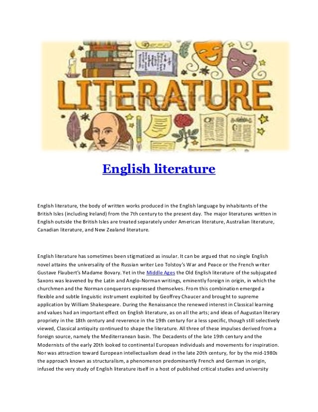 English literature
English literature, the body of written works produced in the English language by inhabitants of the
British Isles (including Ireland) from the 7th century to the present day. The major literatures written in
English outside the British Isles are treated separately under American literature, Australian literature,
Canadian literature, and New Zealand literature.
English literature has sometimes been stigmatized as insular. It can be argued that no single English
novel attains the universality of the Russian writer Leo Tolstoy’s War and Peace or the French writer
Gustave Flaubert’s Madame Bovary. Yet in the Middle Ages the Old English literature of the subjugated
Saxons was leavened by the Latin and Anglo-Norman writings, eminently foreign in origin, in which the
churchmen and the Norman conquerors expressed themselves. From this combination emerged a
flexible and subtle linguistic instrument exploited by Geoffrey Chaucer and brought to supreme
application by William Shakespeare. During the Renaissance the renewed interest in Classical learning
and values had an important effect on English literature, as on all the arts; and ideas of Augustan literary
propriety in the 18th century and reverence in the 19th century for a less specific, though still selectively
viewed, Classical antiquity continued to shape the literature. All three of these impulses derived from a
foreign source, namely the Mediterranean basin. The Decadents of the late 19th century and the
Modernists of the early 20th looked to continental European individuals and movements for inspiration.
Nor was attraction toward European intellectualism dead in the late 20th century, for by the mid-1980s
the approach known as structuralism, a phenomenon predominantly French and German in origin,
infused the very study of English literature itself in a host of published critical studies and university
 