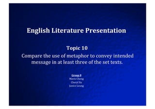 English	
  Literature	
  Presentation	
  

                                  Topic	
  10	
  
	
  Compare	
  the	
  use	
  of	
  metaphor	
  to	
  convey	
  intended	
  
       message	
  in	
  at	
  least	
  three	
  of	
  the	
  set	
  texts.	
  

                                   Group	
  8	
  
                                 Mavis	
  Cheng	
  
                                   Cheryl	
  Xu	
  
                                 Janice	
  Leung	
  
 