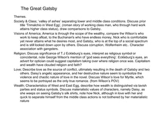 The Great Gatsby
Themes.
Society & Class; ‘valley of ashes’ separating lower and middle class conditions. Discuss prior
     title ‘Trimalchio in West Egg’, (roman story of working class man, who through hard work
     attains higher class status), draw comparisons to Gatsby.
Visions of America; America is through the scope of the wealthy, compare the Wilson’s who
     work to keep afloat, to the Buchanan's who have endless money, Nick who is comfortable
     yet never attains what he desires most, and Gatsby, who is at the top of a social spectrum
     and is still looked down upon by others. Discuss corruption, Wolfenheim etc.. Character
     association with gangsters.
Religion; Discuss significance of T.J Eckleburg’s eyes, interpret as religious symbol or
     coincidental, note George Wilson's mention of ‘god sees everything’. Eckleburg’s eyes, an
     advert for optician could suggest capitalism taking over where religion once was. Capitalism
     and wealth have clouded religion and faith?
Love; Describe love as the source of conflict, ultimately resulting in the death of Gatsby and two
     others. Daisy’s angelic appearance, and her destructive nature seem to symbolize the
     violence and chaotic nature of love in the novel. Discuss Wilson’s love for Myrtle, which
     seems to be portrayed as the only true romance. (from Wilson’s POV)
Wealth; Characteristics of West and East Egg, describe how wealth is distinguished via lavish
     parties and status symbols. Discuss materialistic values of characters, namely Daisy, as
     she weeps on seeing Gatsby’s silk shirts, note how Nick, although in love with her and
     quick to separate himself from the middle class actions is not bothered by her materialistic
     nature
 