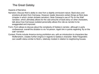 The Great Gatsby
Aspects of Narrative.
Narration; Discuss Nick’s ability to view from a slightly omniscient nature. Back-story and
    emotions all stem from Carroway. However reader discovers certain things as Nick does
    (chapter in which Jordan dictates narration). Note Caraway's use of ‘Fly on the Wall’
    narration, which ultimately allows for the vast amounts of back-story on other characters,
    talk about how Carroways isolated personality allows this role as narrator to be
    exaggerated and improved.
Form; Form allows to discuss about the complexity of Gatsby’s narrator, although in parts
    confessional, overall the dictation is via 1st person. Again link in points regarding ‘fly on the
    wall’ narration
Context; Points include America during prohibition era, with an introduction to characters like
    Wolfensheim, creates further enigma in regards to Gatsby’s character. Note Fitzgerald's
    own wealth status similar to Nick’s, relatively modest in relation to neighboring houses.
 
