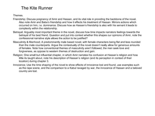The Kite Runner
Themes.
Friendship; Discuss poignancy of Amir and Hassan, and its vital role in providing the backbone of the novel.
     Also note Amir and Baba’s friendship and how it effects his treatment of Hassan. Mirrors actions which
     occurred on him, i.e. dominance. Discuss how as Hassan’s friendship is also with his servant it leads to
     complexity within the relationship.
Betrayal; Arguably most important theme in the novel, discuss how time impacts narrators feelings towards the
     betrayal of his best friend. Question and put into context whether this shapes our opinions of Amir, note the
     confessional narrative style allows the action to be justified?
Masculinity & Manhood; A predominantly male based novel, with female characters being flat and less rounded
     than the male counterparts. Argue the contextually of the novel doesn’t really allow for generous amounts
     of females. Note how conventional themes of masculinity aren’t followed, the men seek love and
     forgiveness, as oppose to western themes of destruction and gain.
Religion; One small but influential chapter, in which Amir narrates his confusion at Hassan’s religion and how
     little its taught about, note his description of Hassan’s religion (and its perception in context of their
     location) during chapter 3.
Innocence; Use the time shaping of the novel to show effects of innocence lost and found, use examples such
     as the rape scene, and the comparison to a Kabul ravaged by war, the innocence of Hassan and a beloved
     country are lost.
 