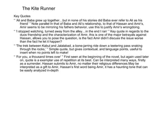 The Kite Runner
Key Quotes
“ ‘Ali and Baba grew up together…but in none of his stories did Baba ever refer to Ali as his
      friend’ ” Note parallel In that of Baba and Ali’s relationship, to that of Hassan and Amir’s,
      Amir seems to be mirroring his fathers behavior, use this to justify Amir’s wrongdoing.
“ ‘I stopped watching, turned away from the alley…in the end I ran’ ” Key quote in regards to the
      duos friendship and the characterization of Amir, this is one of the major betrayals against
      Hassan, allows you to pose the question, is the fact Amir didn’t discuss the issue worse
      than the fact he let it happen?
“ ‘The trek between Kabul and Jalalabad, a bone-jarring ride down a teetering pass snaking
      through the rocks,’ ” Simple quote, but gives contextual, and language points, useful to
      insert when no points left to make!
“ ‘For you, a thousand times over’ ” First seen at the beginning of the novel, but again used later
      on, quote is a exemplar use of repetition at its best. Can be interpreted many ways, firstly
      as a surrender, Hassan submits to Amir, no matter their religious differences.May be
      interpreted as a gift to Amir, Hassan’s first word being Amir, it has a haunting tone that can
      be easily analyzed in-depth
 