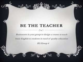 BE THE TEACHER
Brainstorm in your group to design a course to teach
basic English to students in need of quality education
B3/Group 4
 