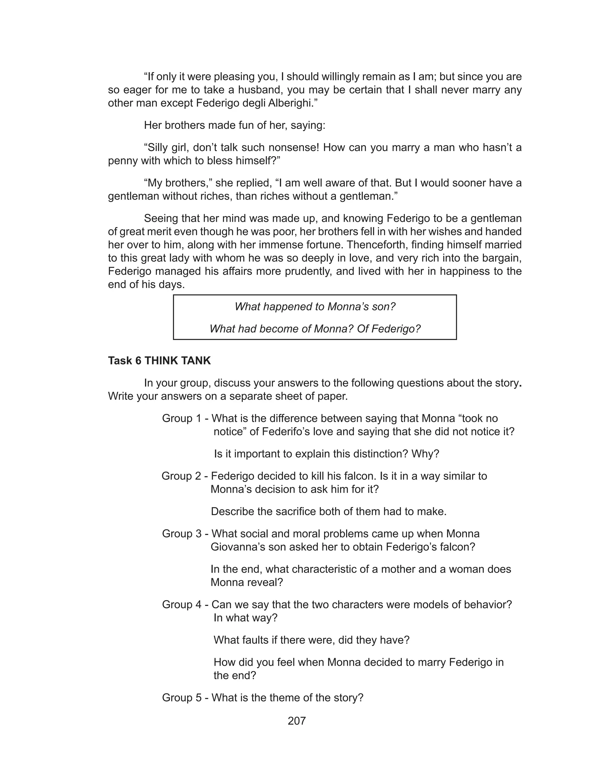 207
	 “If only it were pleasing you, I should willingly remain as I am; but since you are
so eager for me to take a husband, you may be certain that I shall never marry any
other man except Federigo degli Alberighi.”
	 Her brothers made fun of her, saying:
	 “Silly girl, don’t talk such nonsense! How can you marry a man who hasn’t a
penny with which to bless himself?”
	 “My brothers,” she replied, “I am well aware of that. But I would sooner have a
gentleman without riches, than riches without a gentleman.”
	 Seeing that her mind was made up, and knowing Federigo to be a gentleman
of great merit even though he was poor, her brothers fell in with her wishes and handed
her over to him, along with her immense fortune. Thenceforth, finding himself married
to this great lady with whom he was so deeply in love, and very rich into the bargain,
Federigo managed his affairs more prudently, and lived with her in happiness to the
end of his days.
What happened to Monna’s son?
What had become of Monna? Of Federigo?
Task 6 THINK TANK
	 In your group, discuss your answers to the following questions about the story.
Write your answers on a separate sheet of paper.
Group 1 - What is the difference between saying that Monna “took no 		
	 notice” of Federifo’s love and saying that she did not notice it?
Is it important to explain this distinction? Why?
Group 2 - Federigo decided to kill his falcon. Is it in a way similar to 		
	 Monna’s decision to ask him for it?
Describe the sacrifice both of them had to make.
Group 3 - What social and moral problems came up when Monna 		
	 Giovanna’s son asked her to obtain Federigo’s falcon?
	 In the end, what characteristic of a mother and a woman does 	
	 Monna reveal?
Group 4 - Can we say that the two characters were models of behavior? 	
	 In what way?
	 What faults if there were, did they have?
	 How did you feel when Monna decided to marry Federigo in 	
	 the end?
Group 5 - What is the theme of the story?
 