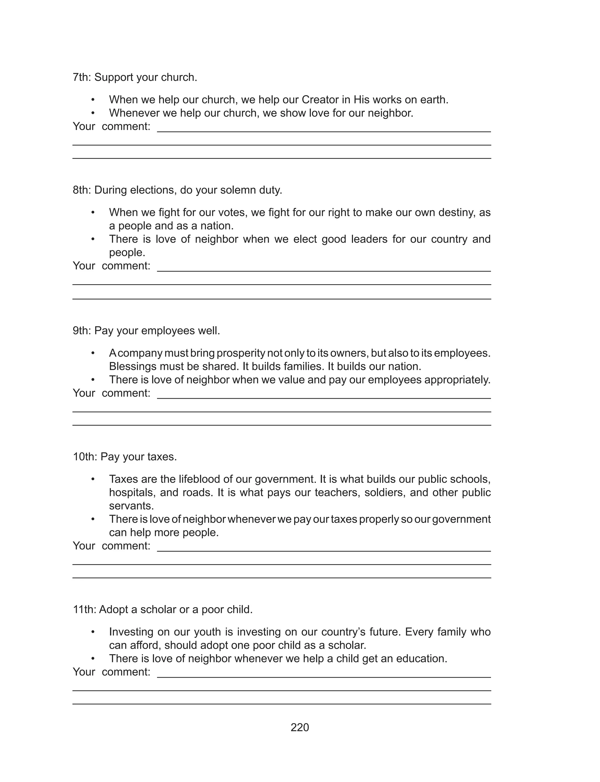 220
7th: Support your church.
•	 When we help our church, we help our Creator in His works on earth.
•	 Whenever we help our church, we show love for our neighbor.
Your comment: ______________________________________________________
___________________________________________________________________
___________________________________________________________________
8th: During elections, do your solemn duty.
•	 When we fight for our votes, we fight for our right to make our own destiny, as
a people and as a nation.
•	 There is love of neighbor when we elect good leaders for our country and
people.
Your comment: ______________________________________________________
___________________________________________________________________
___________________________________________________________________
9th: Pay your employees well.
•	 Acompany must bring prosperity not only to its owners, but also to its employees.
Blessings must be shared. It builds families. It builds our nation.
•	 There is love of neighbor when we value and pay our employees appropriately.
Your comment: ______________________________________________________
___________________________________________________________________
___________________________________________________________________
10th: Pay your taxes.
•	 Taxes are the lifeblood of our government. It is what builds our public schools,
hospitals, and roads. It is what pays our teachers, soldiers, and other public
servants.
•	 There is love of neighbor whenever we pay our taxes properly so our government
can help more people.
Your comment: ______________________________________________________
___________________________________________________________________
___________________________________________________________________
11th: Adopt a scholar or a poor child.
•	 Investing on our youth is investing on our country’s future. Every family who
can afford, should adopt one poor child as a scholar.
•	 There is love of neighbor whenever we help a child get an education.
Your comment: ______________________________________________________
___________________________________________________________________
___________________________________________________________________
 
