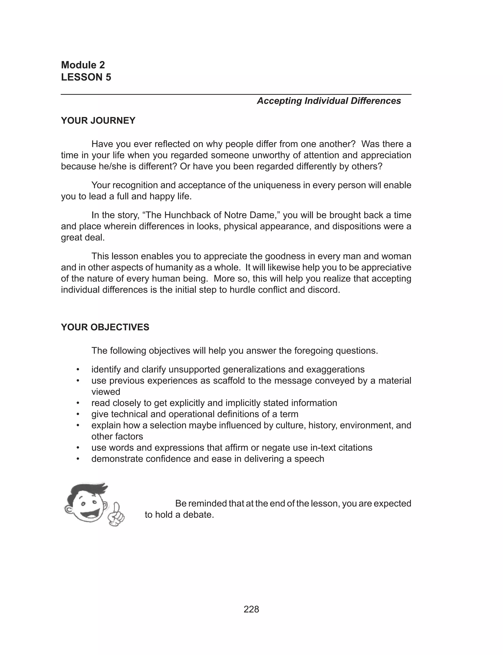 228
Module 2
LESSON 5 											
______________________________________________________________
						 Accepting Individual Differences
YOUR JOURNEY
	 Have you ever reflected on why people differ from one another? Was there a
time in your life when you regarded someone unworthy of attention and appreciation
because he/she is different? Or have you been regarded differently by others?
	 Your recognition and acceptance of the uniqueness in every person will enable
you to lead a full and happy life.
	 In the story, “The Hunchback of Notre Dame,” you will be brought back a time
and place wherein differences in looks, physical appearance, and dispositions were a
great deal.
	 This lesson enables you to appreciate the goodness in every man and woman
and in other aspects of humanity as a whole. It will likewise help you to be appreciative
of the nature of every human being. More so, this will help you realize that accepting
individual differences is the initial step to hurdle conflict and discord.
YOUR OBJECTIVES
	 The following objectives will help you answer the foregoing questions.
•	 identify and clarify unsupported generalizations and exaggerations
•	 use previous experiences as scaffold to the message conveyed by a material
viewed
•	 read closely to get explicitly and implicitly stated information
•	 give technical and operational definitions of a term
•	 explain how a selection maybe influenced by culture, history, environment, and
other factors
•	 use words and expressions that affirm or negate use in-text citations
•	 demonstrate confidence and ease in delivering a speech
Be reminded that at the end of the lesson, you are expected
to hold a debate.
 