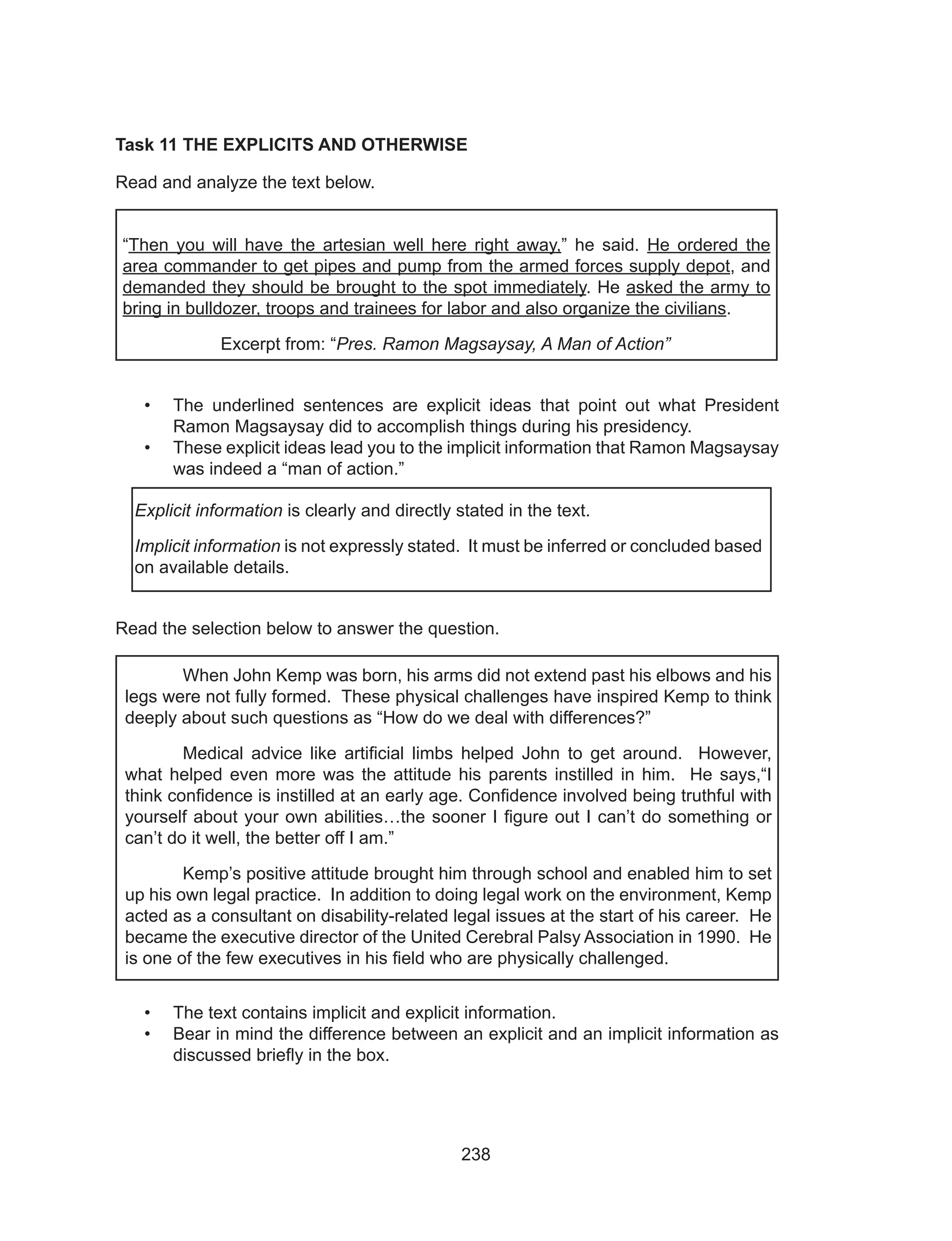 238
Task 11 THE EXPLICITS AND OTHERWISE
Read and analyze the text below.
“Then you will have the artesian well here right away,” he said. He ordered the
area commander to get pipes and pump from the armed forces supply depot, and
demanded they should be brought to the spot immediately. He asked the army to
bring in bulldozer, troops and trainees for labor and also organize the civilians.
Excerpt from: “Pres. Ramon Magsaysay, A Man of Action”
•	 The underlined sentences are explicit ideas that point out what President
Ramon Magsaysay did to accomplish things during his presidency.
•	 These explicit ideas lead you to the implicit information that Ramon Magsaysay
was indeed a “man of action.”
Read the selection below to answer the question.
	
•	 The text contains implicit and explicit information.
•	 Bear in mind the difference between an explicit and an implicit information as
discussed briefly in the box.
Explicit information is clearly and directly stated in the text.
Implicit information is not expressly stated. It must be inferred or concluded based
on available details.
	 When John Kemp was born, his arms did not extend past his elbows and his
legs were not fully formed. These physical challenges have inspired Kemp to think
deeply about such questions as “How do we deal with differences?”
	 Medical advice like artificial limbs helped John to get around. However,
what helped even more was the attitude his parents instilled in him. He says,“I
think confidence is instilled at an early age. Confidence involved being truthful with
yourself about your own abilities…the sooner I figure out I can’t do something or
can’t do it well, the better off I am.”
	 Kemp’s positive attitude brought him through school and enabled him to set
up his own legal practice. In addition to doing legal work on the environment, Kemp
acted as a consultant on disability-related legal issues at the start of his career. He
became the executive director of the United Cerebral Palsy Association in 1990. He
is one of the few executives in his field who are physically challenged.
 