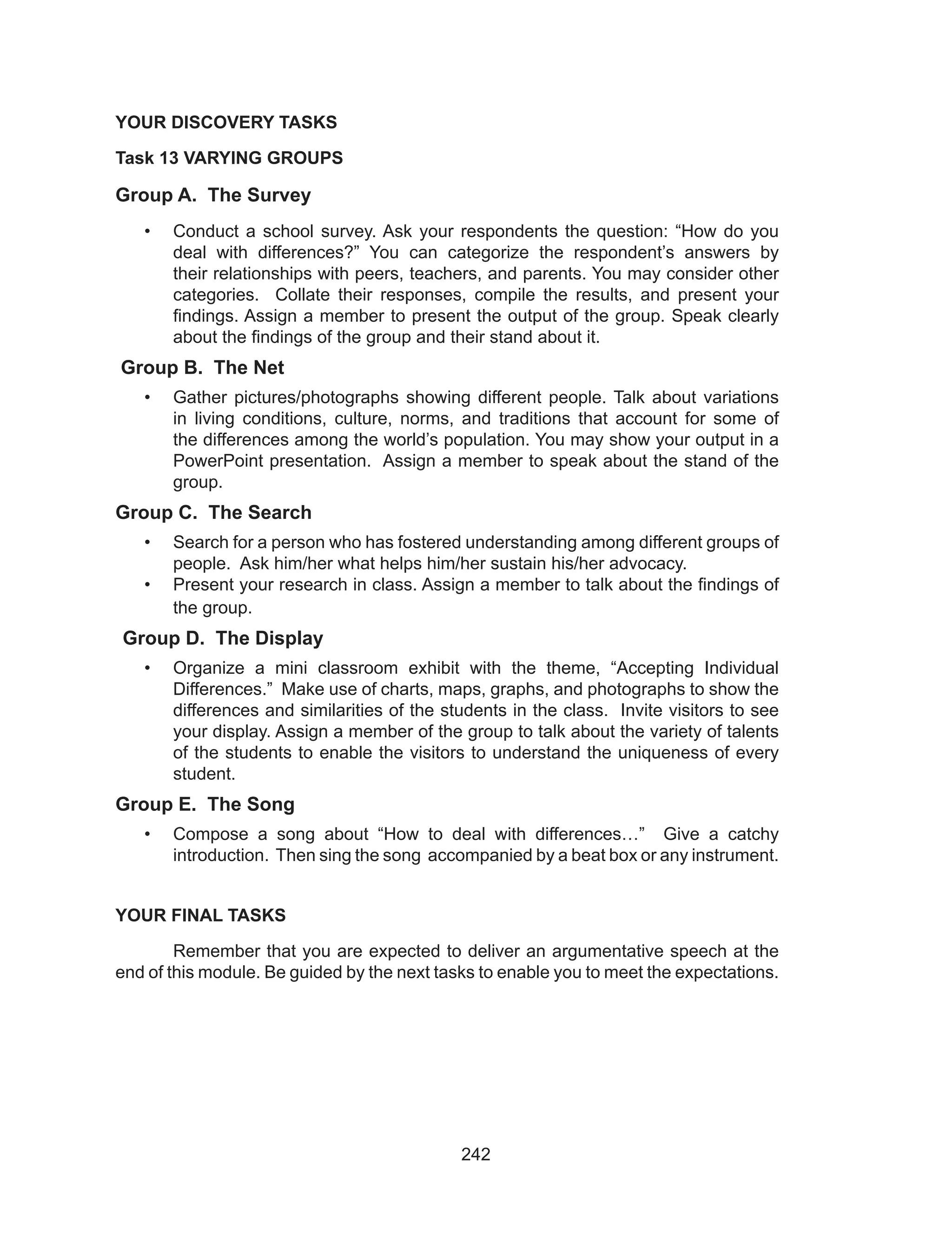 242
YOUR DISCOVERY TASKS
Task 13 VARYING GROUPS
Group A. The Survey
•	 Conduct a school survey. Ask your respondents the question: “How do you
deal with differences?” You can categorize the respondent’s answers by
their relationships with peers, teachers, and parents. You may consider other
categories. Collate their responses, compile the results, and present your
findings. Assign a member to present the output of the group. Speak clearly
about the findings of the group and their stand about it.
Group B. The Net
•	 Gather pictures/photographs showing different people. Talk about variations
in living conditions, culture, norms, and traditions that account for some of
the differences among the world’s population. You may show your output in a
PowerPoint presentation. Assign a member to speak about the stand of the
group.
Group C. The Search
•	 Search for a person who has fostered understanding among different groups of
people. Ask him/her what helps him/her sustain his/her advocacy.
•	 Present your research in class. Assign a member to talk about the findings of
the group.
Group D. The Display
•	 Organize a mini classroom exhibit with the theme, “Accepting Individual
Differences.” Make use of charts, maps, graphs, and photographs to show the
differences and similarities of the students in the class. Invite visitors to see
your display. Assign a member of the group to talk about the variety of talents
of the students to enable the visitors to understand the uniqueness of every
student.
Group E. The Song
•	 Compose a song about “How to deal with differences…” Give a catchy
introduction. Then sing the song accompanied by a beat box or any instrument.
YOUR FINAL TASKS
	 Remember that you are expected to deliver an argumentative speech at the
end of this module. Be guided by the next tasks to enable you to meet the expectations.
 