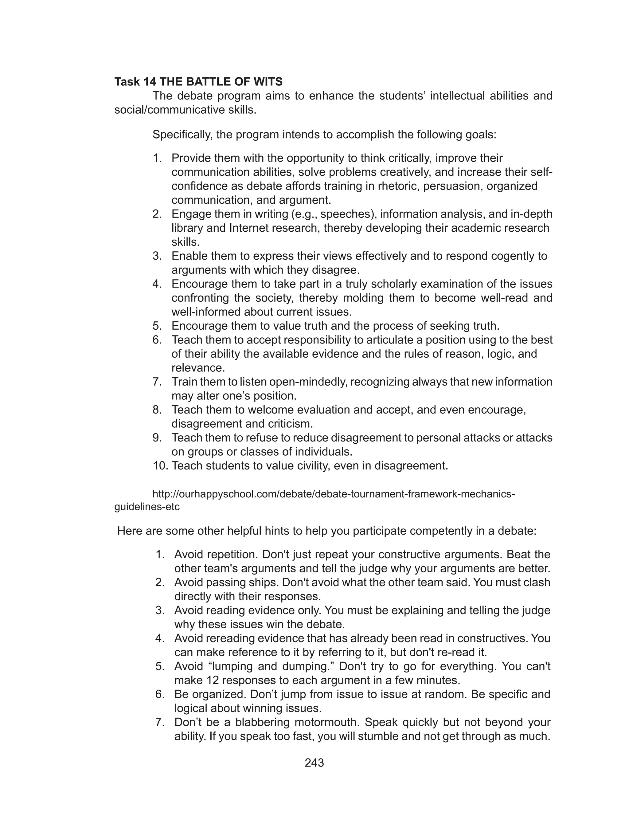 243
Task 14 THE BATTLE OF WITS
	 The debate program aims to enhance the students’ intellectual abilities and
social/communicative skills.
 	 Specifically, the program intends to accomplish the following goals:
1.	 Provide them with the opportunity to think critically, improve their 	
communication abilities, solve problems creatively, and increase their self-	
confidence as debate affords training in rhetoric, persuasion, organized 	
communication, and argument.
2.	 Engage them in writing (e.g., speeches), information analysis, and in-depth
library and Internet research, thereby developing their academic research 	
skills.
3.	 Enable them to express their views effectively and to respond cogently to 	
arguments with which they disagree.
4.	 Encourage them to take part in a truly scholarly examination of the issues
confronting the society, thereby molding them to become well-read and
well-informed about current issues.
5.	 Encourage them to value truth and the process of seeking truth.
6.	 Teach them to accept responsibility to articulate a position using to the best
of their ability the available evidence and the rules of reason, logic, and 	
relevance.
7.	 Train them to listen open-mindedly, recognizing always that new information
may alter one’s position.
8.	 Teach them to welcome evaluation and accept, and even encourage, 	
disagreement and criticism.
9.	 Teach them to refuse to reduce disagreement to personal attacks or attacks
on groups or classes of individuals.
10.	Teach students to value civility, even in disagreement.
	
	 http://ourhappyschool.com/debate/debate-tournament-framework-mechanics-
guidelines-etc
	
Here are some other helpful hints to help you participate competently in a debate:
1.	 Avoid repetition. Don't just repeat your constructive arguments. Beat the
other team's arguments and tell the judge why your arguments are better.
2.	 Avoid passing ships. Don't avoid what the other team said. You must clash
directly with their responses.
3.	 Avoid reading evidence only. You must be explaining and telling the judge
why these issues win the debate.
4.	 Avoid rereading evidence that has already been read in constructives. You
can make reference to it by referring to it, but don't re-read it.
5.	 Avoid “lumping and dumping.” Don't try to go for everything. You can't
make 12 responses to each argument in a few minutes.
6.	 Be organized. Don’t jump from issue to issue at random. Be specific and
logical about winning issues.
7.	 Don’t be a blabbering motormouth. Speak quickly but not beyond your
ability. If you speak too fast, you will stumble and not get through as much.
 