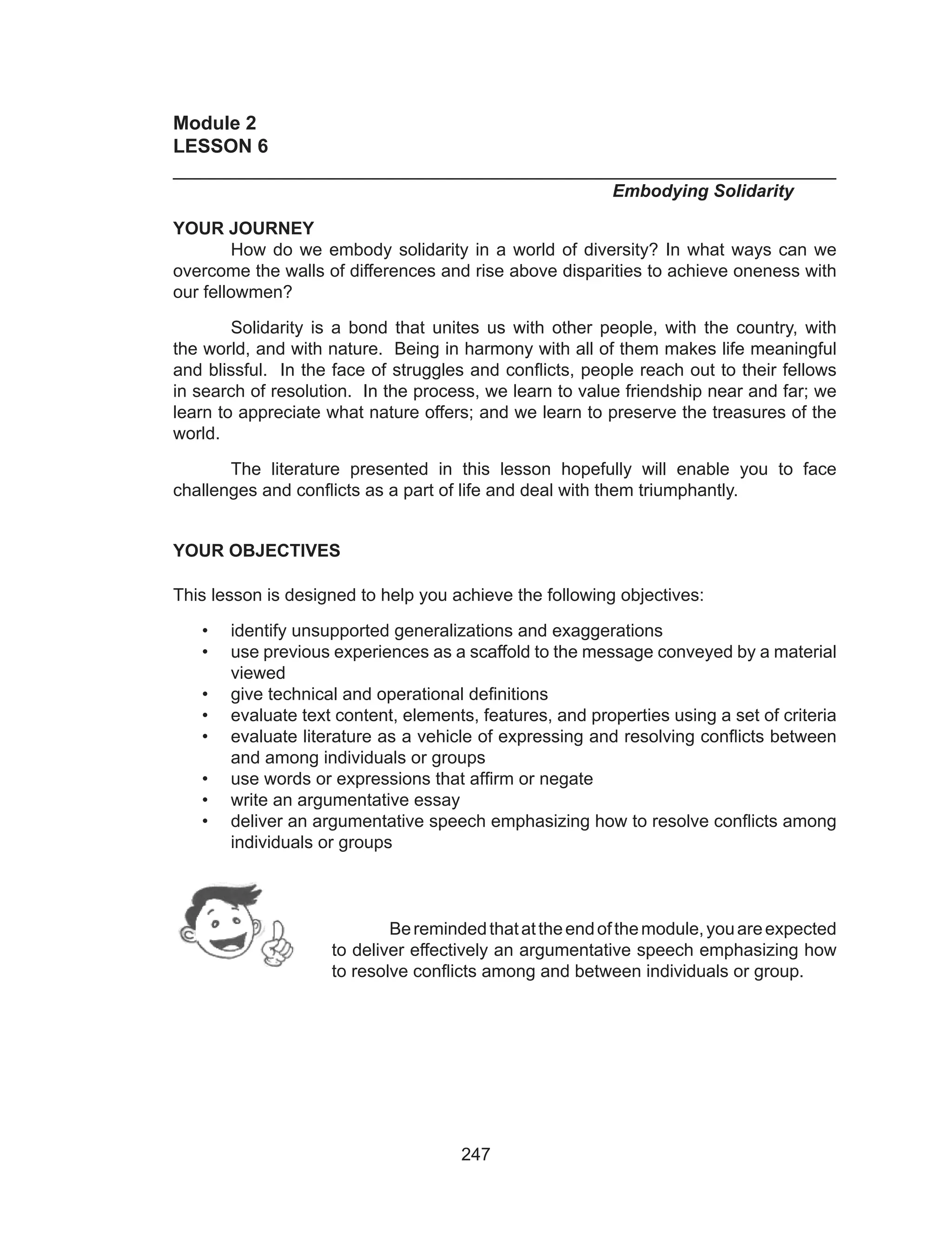 247
Module 2
LESSON 6	
______________________________________________________________
		 		 	 Embodying Solidarity
YOUR JOURNEY
	 How do we embody solidarity in a world of diversity? In what ways can we
overcome the walls of differences and rise above disparities to achieve oneness with
our fellowmen?
	 Solidarity is a bond that unites us with other people, with the country, with
the world, and with nature. Being in harmony with all of them makes life meaningful
and blissful. In the face of struggles and conflicts, people reach out to their fellows
in search of resolution. In the process, we learn to value friendship near and far; we
learn to appreciate what nature offers; and we learn to preserve the treasures of the
world.
	 The literature presented in this lesson hopefully will enable you to face
challenges and conflicts as a part of life and deal with them triumphantly.
YOUR OBJECTIVES
This lesson is designed to help you achieve the following objectives:
•	 identify unsupported generalizations and exaggerations
•	 use previous experiences as a scaffold to the message conveyed by a material
viewed
•	 give technical and operational definitions
•	 evaluate text content, elements, features, and properties using a set of criteria
•	 evaluate literature as a vehicle of expressing and resolving conflicts between
and among individuals or groups
•	 use words or expressions that affirm or negate
•	 write an argumentative essay
•	 deliver an argumentative speech emphasizing how to resolve conflicts among
individuals or groups
	
Beremindedthatattheendofthemodule,youareexpected
to deliver effectively an argumentative speech emphasizing how
to resolve conflicts among and between individuals or group.
 
