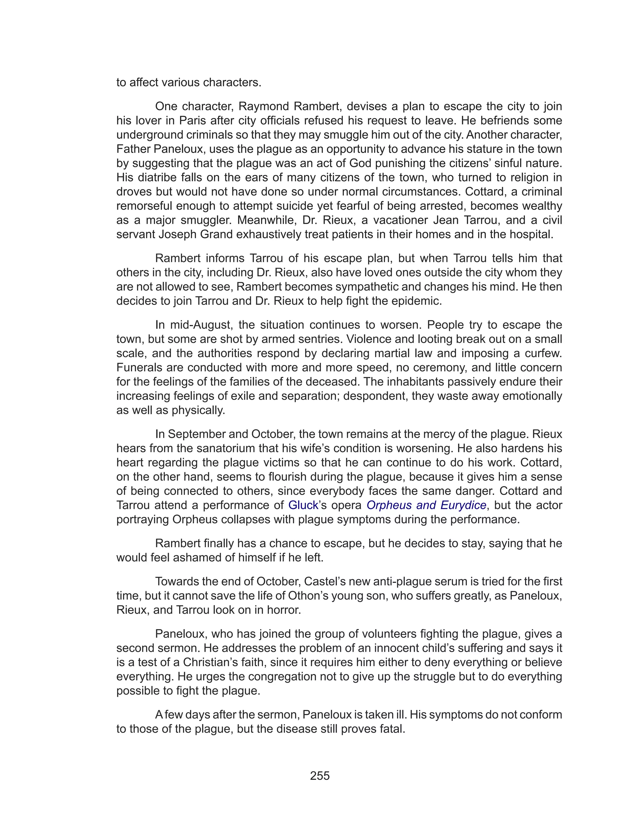 255
to affect various characters.
	 One character, Raymond Rambert, devises a plan to escape the city to join
his lover in Paris after city officials refused his request to leave. He befriends some
underground criminals so that they may smuggle him out of the city. Another character,
Father Paneloux, uses the plague as an opportunity to advance his stature in the town
by suggesting that the plague was an act of God punishing the citizens’ sinful nature.
His diatribe falls on the ears of many citizens of the town, who turned to religion in
droves but would not have done so under normal circumstances. Cottard, a criminal
remorseful enough to attempt suicide yet fearful of being arrested, becomes wealthy
as a major smuggler. Meanwhile, Dr. Rieux, a vacationer Jean Tarrou, and a civil
servant Joseph Grand exhaustively treat patients in their homes and in the hospital.
	 Rambert informs Tarrou of his escape plan, but when Tarrou tells him that
others in the city, including Dr. Rieux, also have loved ones outside the city whom they
are not allowed to see, Rambert becomes sympathetic and changes his mind. He then
decides to join Tarrou and Dr. Rieux to help fight the epidemic.
	 In mid-August, the situation continues to worsen. People try to escape the
town, but some are shot by armed sentries. Violence and looting break out on a small
scale, and the authorities respond by declaring martial law and imposing a curfew.
Funerals are conducted with more and more speed, no ceremony, and little concern
for the feelings of the families of the deceased. The inhabitants passively endure their
increasing feelings of exile and separation; despondent, they waste away emotionally
as well as physically.
	 In September and October, the town remains at the mercy of the plague. Rieux
hears from the sanatorium that his wife’s condition is worsening. He also hardens his
heart regarding the plague victims so that he can continue to do his work. Cottard,
on the other hand, seems to flourish during the plague, because it gives him a sense
of being connected to others, since everybody faces the same danger. Cottard and
Tarrou attend a performance of Gluck’s opera Orpheus and Eurydice, but the actor
portraying Orpheus collapses with plague symptoms during the performance.
	 Rambert finally has a chance to escape, but he decides to stay, saying that he
would feel ashamed of himself if he left.
	 Towards the end of October, Castel’s new anti-plague serum is tried for the first
time, but it cannot save the life of Othon’s young son, who suffers greatly, as Paneloux,
Rieux, and Tarrou look on in horror.
	 Paneloux, who has joined the group of volunteers fighting the plague, gives a
second sermon. He addresses the problem of an innocent child’s suffering and says it
is a test of a Christian’s faith, since it requires him either to deny everything or believe
everything. He urges the congregation not to give up the struggle but to do everything
possible to fight the plague.
	 Afew days after the sermon, Paneloux is taken ill. His symptoms do not conform
to those of the plague, but the disease still proves fatal.
 