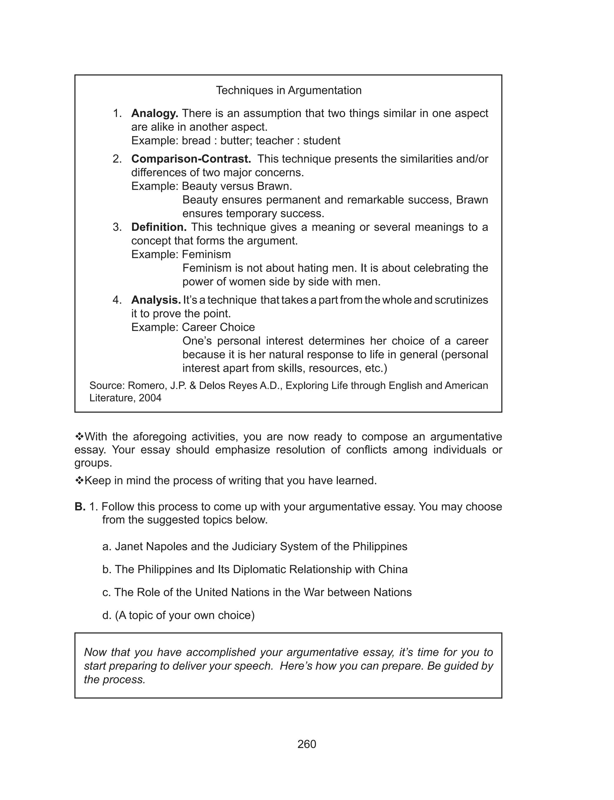 260
With the aforegoing activities, you are now ready to compose an argumentative
essay. Your essay should emphasize resolution of conflicts among individuals or
groups.	
Keep in mind the process of writing that you have learned.
B. 1. Follow this process to come up with your argumentative essay. You may choose
from the suggested topics below.
a. Janet Napoles and the Judiciary System of the Philippines
b. The Philippines and Its Diplomatic Relationship with China
c. The Role of the United Nations in the War between Nations
d. (A topic of your own choice)
Now that you have accomplished your argumentative essay, it’s time for you to
start preparing to deliver your speech. Here’s how you can prepare. Be guided by
the process.
Techniques in Argumentation
1.	Analogy. There is an assumption that two things similar in one aspect
are alike in another aspect. 							
Example: bread : butter; teacher : student
2.	Comparison-Contrast. This technique presents the similarities and/or
differences of two major concerns.
Example: Beauty versus Brawn.
Beauty ensures permanent and remarkable success, Brawn
ensures temporary success.
3.	 Definition. This technique gives a meaning or several meanings to a
concept that forms the argument.
Example: Feminism
Feminism is not about hating men. It is about celebrating the
power of women side by side with men.
4.	Analysis. It’s a technique that takes a part from the whole and scrutinizes
it to prove the point.
Example: Career Choice
One’s personal interest determines her choice of a career
because it is her natural response to life in general (personal
interest apart from skills, resources, etc.)
Source: Romero, J.P. & Delos Reyes A.D., Exploring Life through English and American
Literature, 2004
 