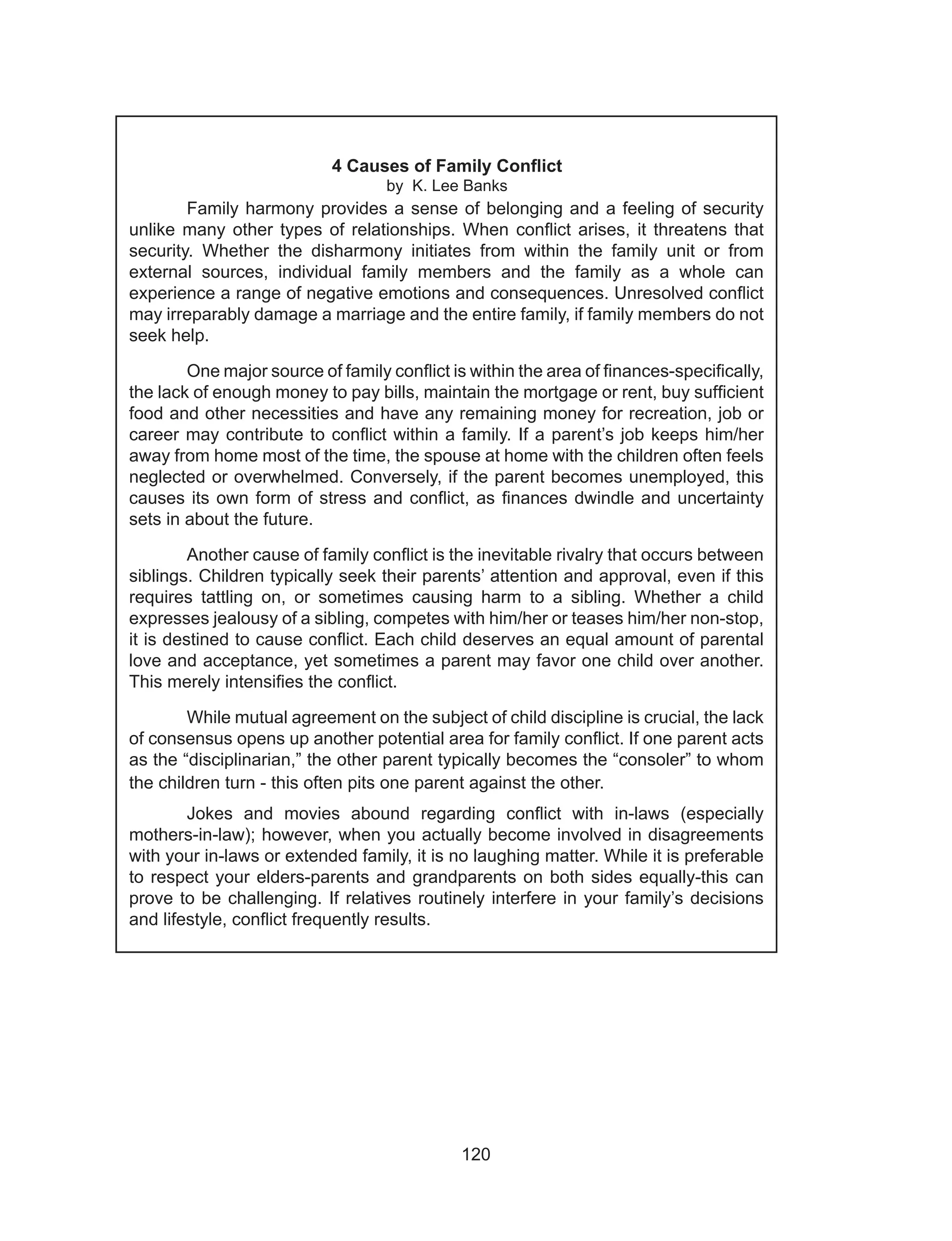 120
4 Causes of Family Conflict
by K. Lee Banks
	
	 Family harmony provides a sense of belonging and a feeling of security
unlike many other types of relationships. When conflict arises, it threatens that
security. Whether the disharmony initiates from within the family unit or from
external sources, individual family members and the family as a whole can
experience a range of negative emotions and consequences. Unresolved conflict
may irreparably damage a marriage and the entire family, if family members do not
seek help.
	 One major source of family conflict is within the area of finances-specifically,
the lack of enough money to pay bills, maintain the mortgage or rent, buy sufficient
food and other necessities and have any remaining money for recreation, job or
career may contribute to conflict within a family. If a parent’s job keeps him/her
away from home most of the time, the spouse at home with the children often feels
neglected or overwhelmed. Conversely, if the parent becomes unemployed, this
causes its own form of stress and conflict, as finances dwindle and uncertainty
sets in about the future.
	 Another cause of family conflict is the inevitable rivalry that occurs between
siblings. Children typically seek their parents’ attention and approval, even if this
requires tattling on, or sometimes causing harm to a sibling. Whether a child
expresses jealousy of a sibling, competes with him/her or teases him/her non-stop,
it is destined to cause conflict. Each child deserves an equal amount of parental
love and acceptance, yet sometimes a parent may favor one child over another.
This merely intensifies the conflict.
	 While mutual agreement on the subject of child discipline is crucial, the lack
of consensus opens up another potential area for family conflict. If one parent acts
as the “disciplinarian,” the other parent typically becomes the “consoler” to whom
the children turn - this often pits one parent against the other.
	 Jokes and movies abound regarding conflict with in-laws (especially
mothers-in-law); however, when you actually become involved in disagreements
with your in-laws or extended family, it is no laughing matter. While it is preferable
to respect your elders-parents and grandparents on both sides equally-this can
prove to be challenging. If relatives routinely interfere in your family’s decisions
and lifestyle, conflict frequently results.
 