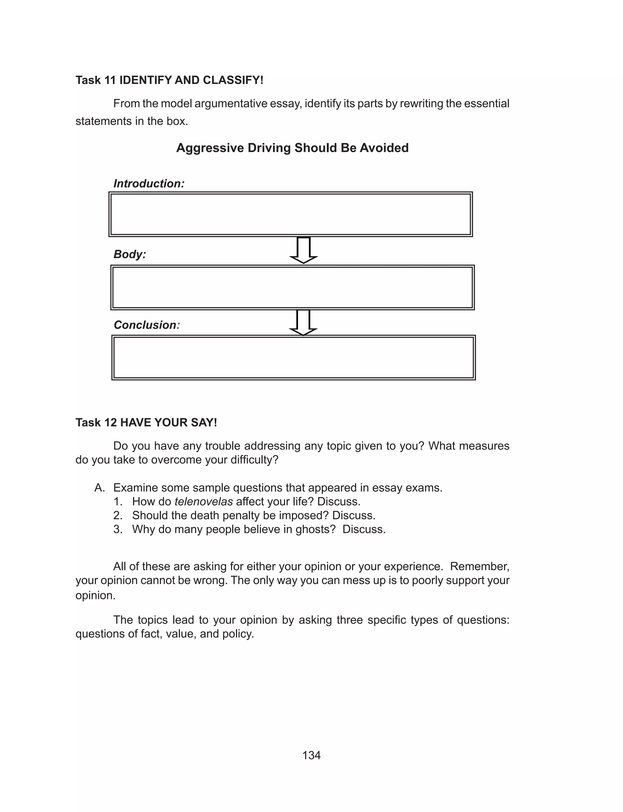 134
Task 11 IDENTIFY AND CLASSIFY!
	 From the model argumentative essay, identify its parts by rewriting the essential
statements in the box.
Aggressive Driving Should Be Avoided
Introduction:
Body:
Conclusion:
	
Task 12 HAVE YOUR SAY!
	 Do you have any trouble addressing any topic given to you? What measures
do you take to overcome your difficulty?
A.	 Examine some sample questions that appeared in essay exams.
1.	 How do telenovelas affect your life? Discuss.
2.	 Should the death penalty be imposed? Discuss.
3.	 Why do many people believe in ghosts? Discuss.
	 All of these are asking for either your opinion or your experience. Remember,
your opinion cannot be wrong. The only way you can mess up is to poorly support your
opinion.
	 The topics lead to your opinion by asking three specific types of questions:
questions of fact, value, and policy.
 