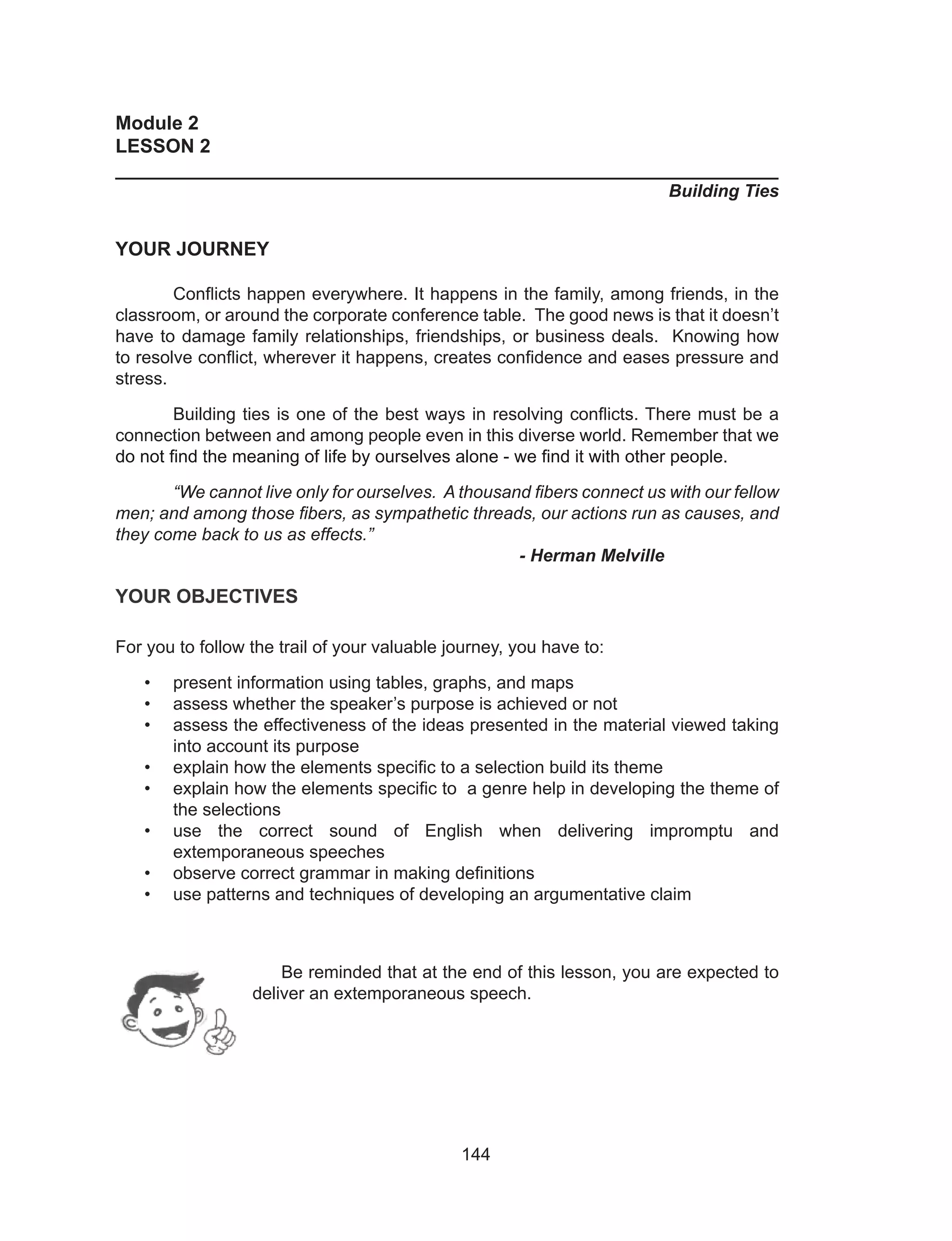 144
Module 2
LESSON 2
______________________________________________________________
Building Ties
YOUR JOURNEY
	 Conflicts happen everywhere. It happens in the family, among friends, in the
classroom, or around the corporate conference table. The good news is that it doesn’t
have to damage family relationships, friendships, or business deals. Knowing how
to resolve conflict, wherever it happens, creates confidence and eases pressure and
stress.
	 Building ties is one of the best ways in resolving conflicts. There must be a
connection between and among people even in this diverse world. Remember that we
do not find the meaning of life by ourselves alone - we find it with other people.
	 “We cannot live only for ourselves. A thousand fibers connect us with our fellow
men; and among those fibers, as sympathetic threads, our actions run as causes, and
they come back to us as effects.”	 							
							- Herman Melville
YOUR OBJECTIVES
For you to follow the trail of your valuable journey, you have to:
•	 present information using tables, graphs, and maps
•	 assess whether the speaker’s purpose is achieved or not
•	 assess the effectiveness of the ideas presented in the material viewed taking
into account its purpose
•	 explain how the elements specific to a selection build its theme
•	 explain how the elements specific to a genre help in developing the theme of
the selections
•	 use the correct sound of English when delivering impromptu and
extemporaneous speeches
•	 observe correct grammar in making definitions
•	 use patterns and techniques of developing an argumentative claim
	
	
Be reminded that at the end of this lesson, you are expected to
deliver an extemporaneous speech.
 