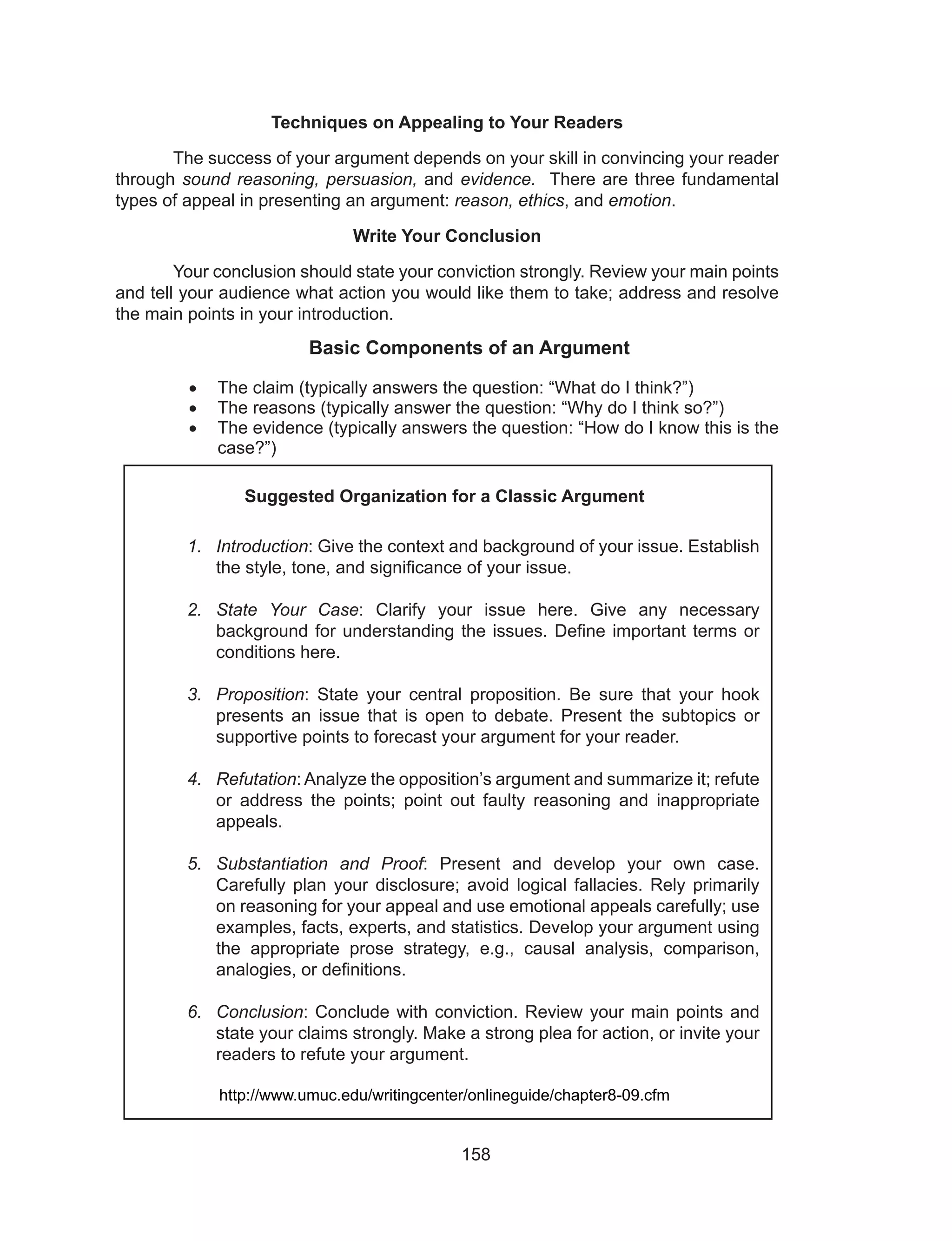 158
Techniques on Appealing to Your Readers
	 The success of your argument depends on your skill in convincing your reader
through sound reasoning, persuasion, and evidence. There are three fundamental
types of appeal in presenting an argument: reason, ethics, and emotion.
Write Your Conclusion
	 Your conclusion should state your conviction strongly. Review your main points
and tell your audience what action you would like them to take; address and resolve
the main points in your introduction.
Basic Components of an Argument
•	 The claim (typically answers the question: “What do I think?”)
•	 The reasons (typically answer the question: “Why do I think so?”)
•	 The evidence (typically answers the question: “How do I know this is the
case?”)
Suggested Organization for a Classic Argument
1.	 Introduction: Give the context and background of your issue. Establish
the style, tone, and significance of your issue.
2.	 State Your Case: Clarify your issue here. Give any necessary
background for understanding the issues. Define important terms or
conditions here.
3.	 Proposition: State your central proposition. Be sure that your hook
presents an issue that is open to debate. Present the subtopics or
supportive points to forecast your argument for your reader.
4.	 Refutation: Analyze the opposition’s argument and summarize it; refute
or address the points; point out faulty reasoning and inappropriate
appeals.
5.	 Substantiation and Proof: Present and develop your own case.
Carefully plan your disclosure; avoid logical fallacies. Rely primarily
on reasoning for your appeal and use emotional appeals carefully; use
examples, facts, experts, and statistics. Develop your argument using
the appropriate prose strategy, e.g., causal analysis, comparison,
analogies, or definitions.
6.	 Conclusion: Conclude with conviction. Review your main points and
state your claims strongly. Make a strong plea for action, or invite your
readers to refute your argument.
http://www.umuc.edu/writingcenter/onlineguide/chapter8-09.cfm
 