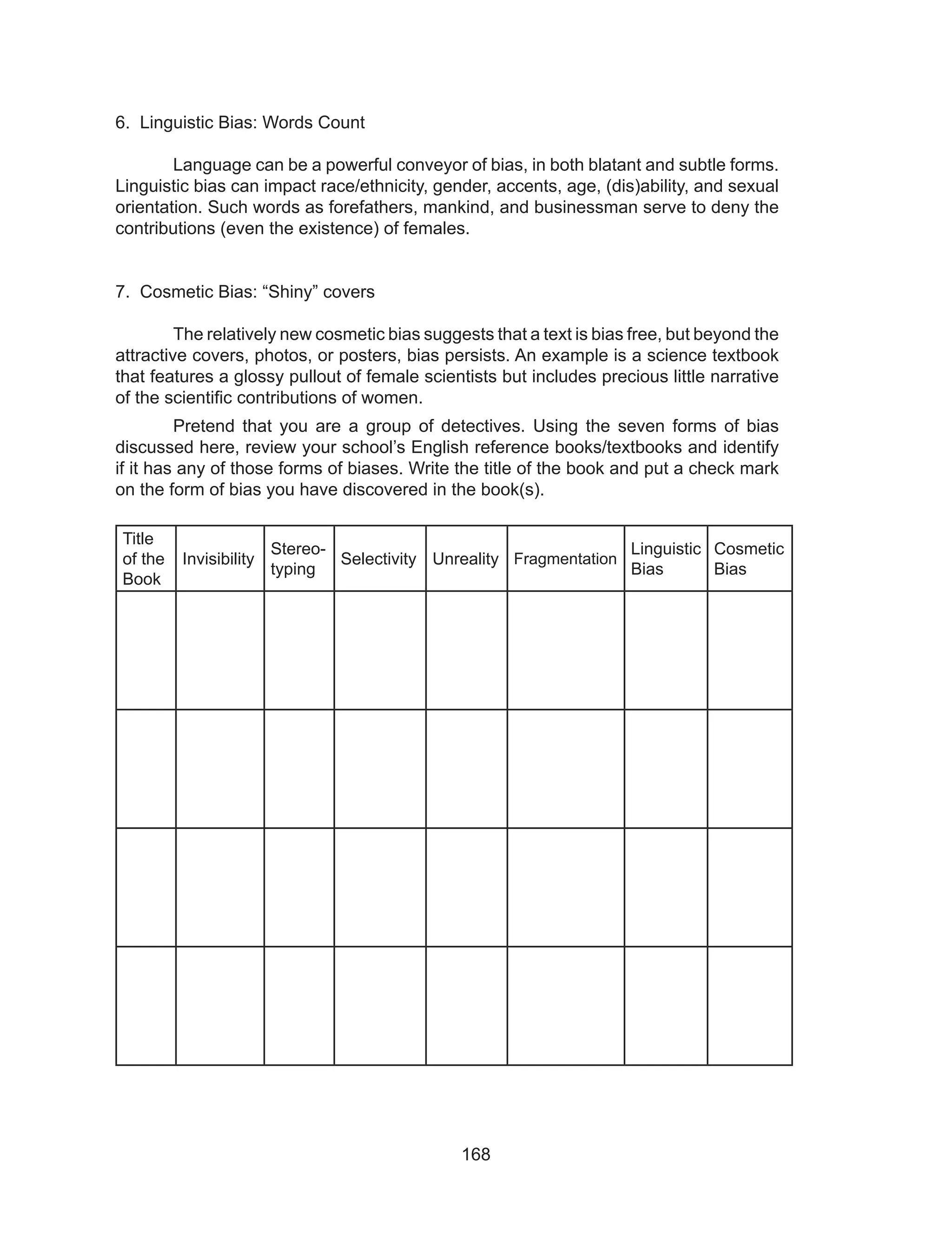 168
6. Linguistic Bias: Words Count
	 Language can be a powerful conveyor of bias, in both blatant and subtle forms.
Linguistic bias can impact race/ethnicity, gender, accents, age, (dis)ability, and sexual
orientation. Such words as forefathers, mankind, and businessman serve to deny the
contributions (even the existence) of females.
7. Cosmetic Bias: “Shiny” covers
	 The relatively new cosmetic bias suggests that a text is bias free, but beyond the
attractive covers, photos, or posters, bias persists. An example is a science textbook
that features a glossy pullout of female scientists but includes precious little narrative
of the scientific contributions of women.
	 Pretend that you are a group of detectives. Using the seven forms of bias
discussed here, review your school’s English reference books/textbooks and identify
if it has any of those forms of biases. Write the title of the book and put a check mark
on the form of bias you have discovered in the book(s).
Title
of the
Book
Invisibility
Stereo-
typing
Selectivity Unreality Fragmentation
Linguistic
Bias
Cosmetic
Bias
	
 