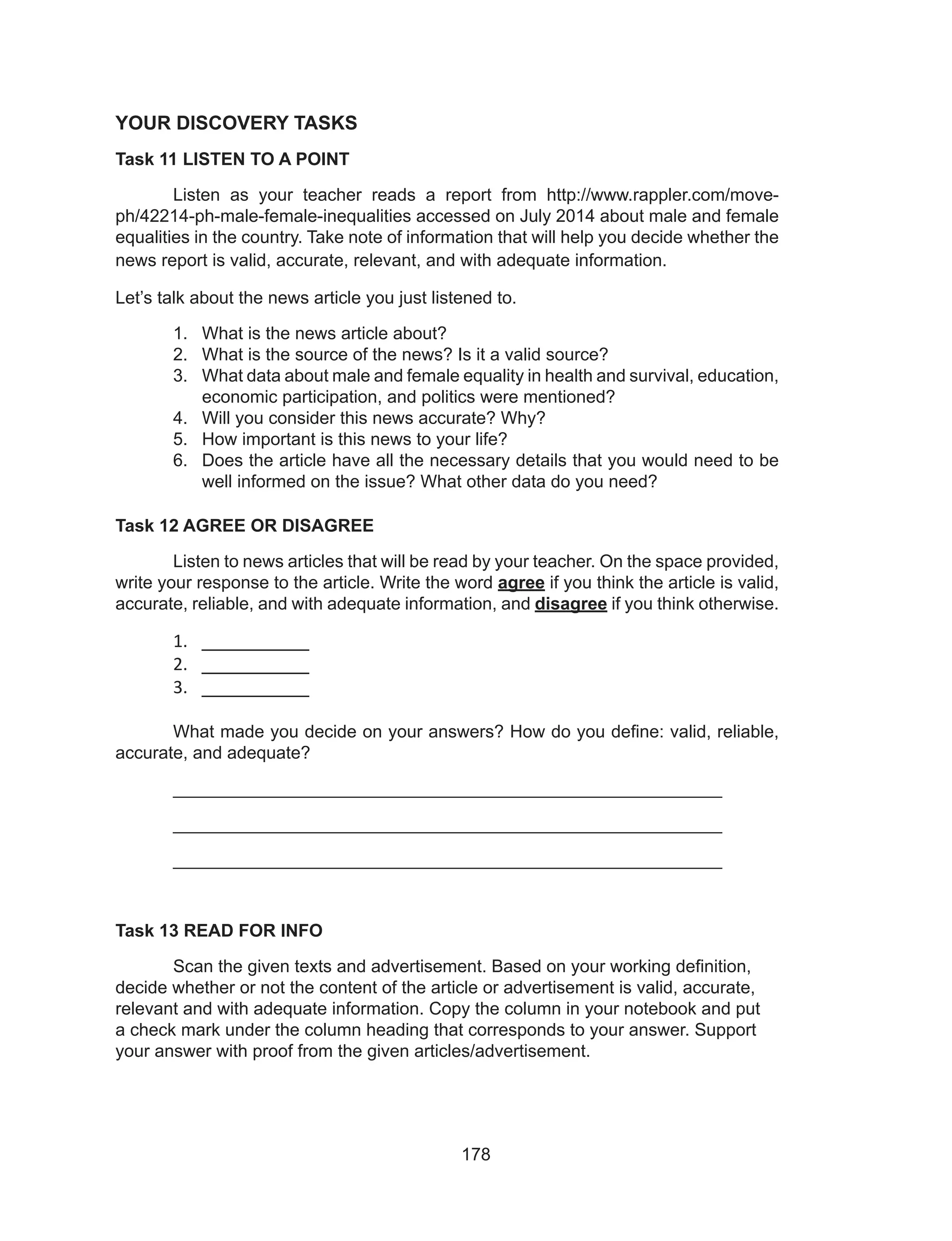 178
YOUR DISCOVERY TASKS
Task 11 LISTEN TO A POINT
	 Listen as your teacher reads a report from http://www.rappler.com/move-
ph/42214-ph-male-female-inequalities accessed on July 2014 about male and female
equalities in the country. Take note of information that will help you decide whether the
news report is valid, accurate, relevant, and with adequate information.
Let’s talk about the news article you just listened to.
1.	 What is the news article about?
2.	 What is the source of the news? Is it a valid source?
3.	 What data about male and female equality in health and survival, education,
economic participation, and politics were mentioned?
4.	 Will you consider this news accurate? Why?
5.	 How important is this news to your life?
6.	 Does the article have all the necessary details that you would need to be
well informed on the issue? What other data do you need?
Task 12 AGREE OR DISAGREE
	 Listen to news articles that will be read by your teacher. On the space provided,
write your response to the article. Write the word agree if you think the article is valid,
accurate, reliable, and with adequate information, and disagree if you think otherwise.
1.	 __________
2.	 __________
3.	 __________
										
	 What made you decide on your answers? How do you define: valid, reliable,
accurate, and adequate?
	________________________________________________________
	________________________________________________________
	________________________________________________________
Task 13 READ FOR INFO
	 Scan the given texts and advertisement. Based on your working definition,
decide whether or not the content of the article or advertisement is valid, accurate,
relevant and with adequate information. Copy the column in your notebook and put
a check mark under the column heading that corresponds to your answer. Support
your answer with proof from the given articles/advertisement.
 