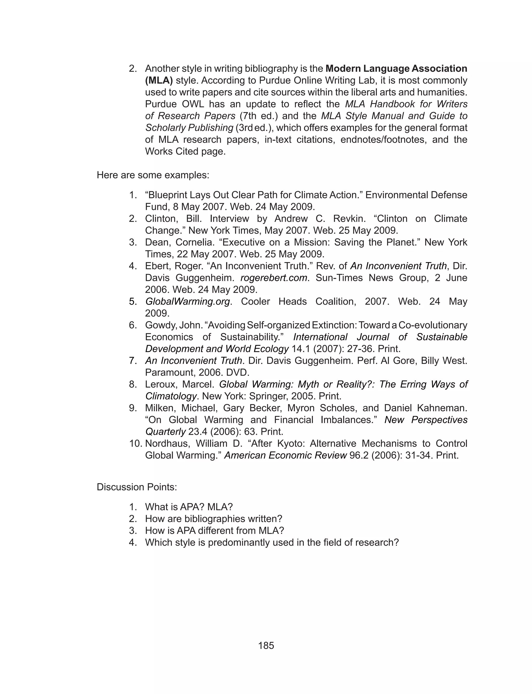 185
2.	 Another style in writing bibliography is the Modern Language Association
(MLA) style. According to Purdue Online Writing Lab, it is most commonly
used to write papers and cite sources within the liberal arts and humanities.
Purdue OWL has an update to reflect the  MLA Handbook for Writers
of Research Papers  (7th  ed.) and the  MLA Style Manual and Guide to
Scholarly Publishing (3rd 
ed.), which offers examples for the general format
of MLA research papers, in-text citations, endnotes/footnotes, and the
Works Cited page.
Here are some examples:
1.	 “Blueprint Lays Out Clear Path for Climate Action.” Environmental Defense
Fund, 8 May 2007. Web. 24 May 2009.
2.	 Clinton, Bill. Interview by Andrew C. Revkin. “Clinton on Climate
Change.” New York Times, May 2007. Web. 25 May 2009.
3.	 Dean, Cornelia. “Executive on a Mission: Saving the Planet.” New York
Times, 22 May 2007. Web. 25 May 2009.
4.	 Ebert, Roger. “An Inconvenient Truth.” Rev. of An Inconvenient Truth, Dir.
Davis Guggenheim.  rogerebert.com. Sun-Times News Group, 2 June
2006. Web. 24 May 2009.
5.	 GlobalWarming.org. Cooler Heads Coalition, 2007. Web. 24 May
2009.	
6.	 Gowdy,John.“AvoidingSelf-organizedExtinction:TowardaCo-evolutionary
Economics of Sustainability.”  International Journal of Sustainable
Development and World Ecology 14.1 (2007): 27-36. Print.
7.	 An Inconvenient Truth. Dir. Davis Guggenheim. Perf. Al Gore, Billy West.
Paramount, 2006. DVD.
8.	 Leroux, Marcel.  Global Warming: Myth or Reality?: The Erring Ways of
Climatology. New York: Springer, 2005. Print.
9.	 Milken, Michael, Gary Becker, Myron Scholes, and Daniel Kahneman.
“On Global Warming and Financial Imbalances.”  New Perspectives
Quarterly 23.4 (2006): 63. Print.
10.	Nordhaus, William D. “After Kyoto: Alternative Mechanisms to Control
Global Warming.” American Economic Review 96.2 (2006): 31-34. Print.
Discussion Points:
1.	 What is APA? MLA?
2.	 How are bibliographies written?
3.	 How is APA different from MLA?
4.	 Which style is predominantly used in the field of research?
	
 
