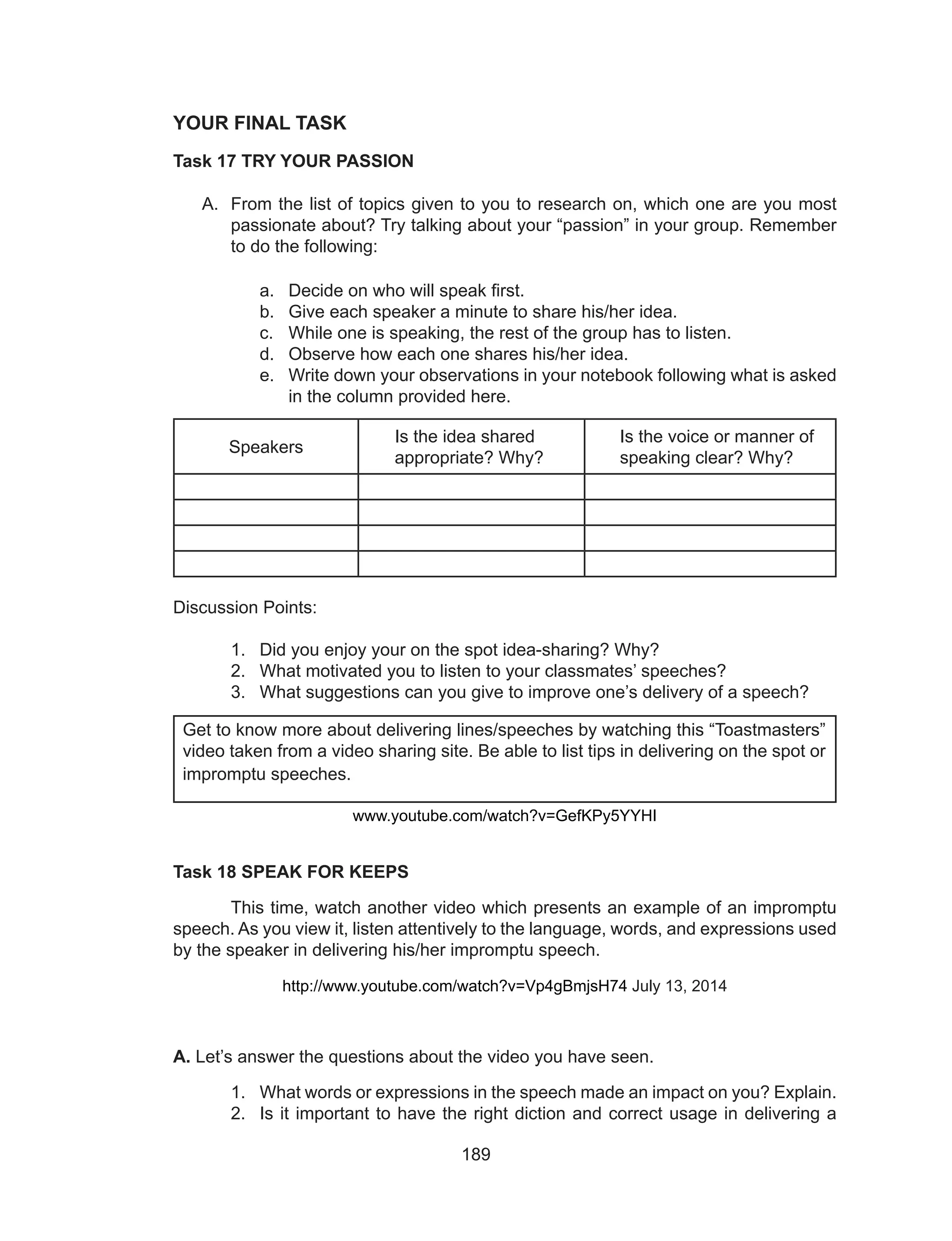 189
YOUR FINAL TASK
Task 17 TRY YOUR PASSION
A.	 From the list of topics given to you to research on, which one are you most
passionate about? Try talking about your “passion” in your group. Remember
to do the following:
a.	 Decide on who will speak first.
b.	 Give each speaker a minute to share his/her idea.
c.	 While one is speaking, the rest of the group has to listen.
d.	 Observe how each one shares his/her idea.
e.	 Write down your observations in your notebook following what is asked
in the column provided here.
Speakers
Is the idea shared
appropriate? Why?
Is the voice or manner of
speaking clear? Why?
Discussion Points:
1.	 Did you enjoy your on the spot idea-sharing? Why?
2.	 What motivated you to listen to your classmates’ speeches?
3.	 What suggestions can you give to improve one’s delivery of a speech?
	
www.youtube.com/watch?v=GefKPy5YYHI
Task 18 SPEAK FOR KEEPS
	 This time, watch another video which presents an example of an impromptu
speech. As you view it, listen attentively to the language, words, and expressions used
by the speaker in delivering his/her impromptu speech.
http://www.youtube.com/watch?v=Vp4gBmjsH74 July 13, 2014
A. Let’s answer the questions about the video you have seen.
1.	 What words or expressions in the speech made an impact on you? Explain.
2.	 Is it important to have the right diction and correct usage in delivering a
Get to know more about delivering lines/speeches by watching this “Toastmasters”
video taken from a video sharing site. Be able to list tips in delivering on the spot or
impromptu speeches.
 
