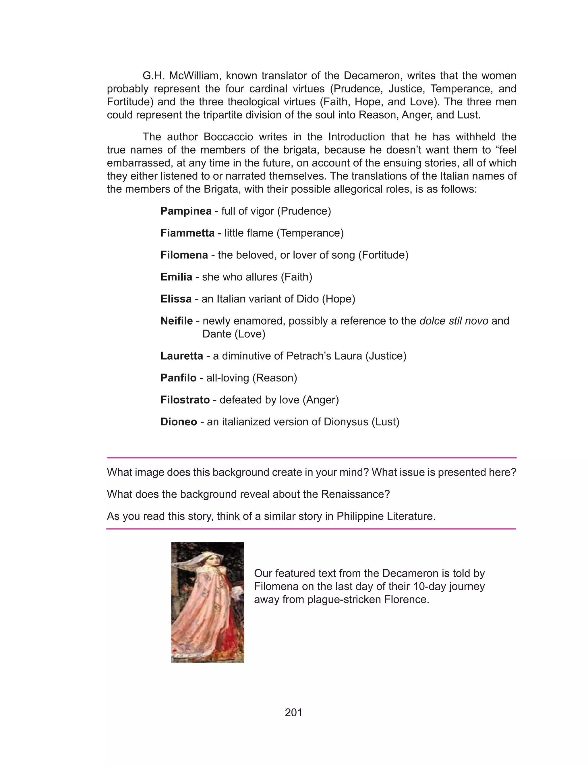 201
	 G.H. McWilliam, known translator of the Decameron, writes that the women
probably represent the four cardinal virtues (Prudence, Justice, Temperance, and
Fortitude) and the three theological virtues (Faith, Hope, and Love). The three men
could represent the tripartite division of the soul into Reason, Anger, and Lust.
	 The author Boccaccio writes in the Introduction that he has withheld the
true names of the members of the brigata, because he doesn’t want them to “feel
embarrassed, at any time in the future, on account of the ensuing stories, all of which
they either listened to or narrated themselves. The translations of the Italian names of
the members of the Brigata, with their possible allegorical roles, is as follows:
Pampinea - full of vigor (Prudence)
Fiammetta - little flame (Temperance)
Filomena - the beloved, or lover of song (Fortitude)
Emilia - she who allures (Faith)
Elissa - an Italian variant of Dido (Hope)
Neifile - newly enamored, possibly a reference to the dolce stil novo and 	
	 Dante (Love)
Lauretta - a diminutive of Petrach’s Laura (Justice)
Panfilo - all-loving (Reason)
Filostrato - defeated by love (Anger)
Dioneo - an italianized version of Dionysus (Lust)
What image does this background create in your mind? What issue is presented here?
What does the background reveal about the Renaissance?
As you read this story, think of a similar story in Philippine Literature.
Our featured text from the Decameron is told by
Filomena on the last day of their 10-day journey
away from plague-stricken Florence.
 