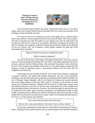 202
Federigo’s Falcon
from The Decameron
Giovanni Boccaccio
translated by G. H.
McWilliam
	 Once Filomena had finished, the queen, finding that there was no one left to
speak apart from herself (Dioneo being excluded from the reckoning because of his
privilege) smiled cheerfully and said:
	 It is now my own turn to address you and I shall gladly do so, dearest ladies,
with a story similar in some respects to the one we have just heard. This I have chosen,
not only to acquaint you with the power of your beauty over men of noble spirit, but
so that you may learn to choose for yourselves, whenever necessary, the person on
whom to bestow your largesse, instead of always leaving these matters to be decided
for you by Fortune, who, as it happens, nearly always scatters her gifts with more
abundance than discretion.
What is Filomena’s purpose in telling this story?
What is meant by largesse?
	 You are to know, then, that Coppo di Borghese Domenichi, who once used to
live in our city and possibly lives there still, one of the most highly respected men of our
century, a person worthy of eternal fame, who achieved his position of pre-eminence
by dint of his character and abilities rather than by his noble lineage, frequently took
pleasure during his declining years in discussing incidents from the past with his
neighbors and other folk.
	 In this past time he excelled all others, for he was more coherent, possessed
a superior memory, and spoke with greater eloquence. He had a fine repertoire,
including a tale he frequently told concerning a young Florentine called Federigo, the
son of Messer Filippo Alberighi, who for his deeds of chivalry and courtly manners
was more highly spoken of than any other squire in Tuscany. In the manner of most
young men of gentle breeding, Federigo lost his heart to a noble lady, whose name
was Monna Giovanna, and who in her time was considered one of the loveliest and
most adorable women to be found in Florence. And with the object of winning her love,
he rode at the ring, tilted, gave sumptuous banquets, and distributed a large number
of gifts, spending money without any restraint whatsoever. But since she was no less
chaste than she was fair, the lady took no notice, either of the things that were done in
her honor, or of the person who did them.
From whom did the queen learn this story?
Who are the main personalities in this story? How are they related?
	 In this way, spending far more than he could afford and deriving no profit in
return, Federigo lost his entire fortune (as can easily happen) and reduced himself to
 