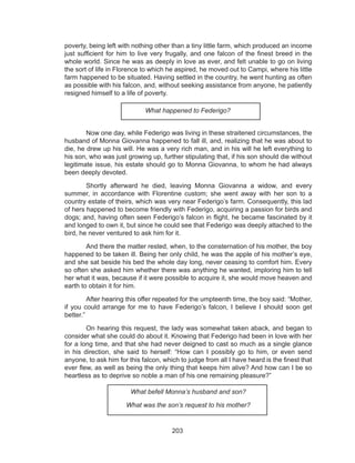 203
poverty, being left with nothing other than a tiny little farm, which produced an income
just sufficient for him to live very frugally, and one falcon of the finest breed in the
whole world. Since he was as deeply in love as ever, and felt unable to go on living
the sort of life in Florence to which he aspired, he moved out to Campi, where his little
farm happened to be situated. Having settled in the country, he went hunting as often
as possible with his falcon, and, without seeking assistance from anyone, he patiently
resigned himself to a life of poverty.
What happened to Federigo?
	 Now one day, while Federigo was living in these straitened circumstances, the
husband of Monna Giovanna happened to fall ill, and, realizing that he was about to
die, he drew up his will. He was a very rich man, and in his will he left everything to
his son, who was just growing up, further stipulating that, if his son should die without
legitimate issue, his estate should go to Monna Giovanna, to whom he had always
been deeply devoted.
	 Shortly afterward he died, leaving Monna Giovanna a widow, and every
summer, in accordance with Florentine custom; she went away with her son to a
country estate of theirs, which was very near Federigo’s farm. Consequently, this lad
of hers happened to become friendly with Federigo, acquiring a passion for birds and
dogs; and, having often seen Federigo’s falcon in flight, he became fascinated by it
and longed to own it, but since he could see that Federigo was deeply attached to the
bird, he never ventured to ask him for it.
	 And there the matter rested, when, to the consternation of his mother, the boy
happened to be taken ill. Being her only child, he was the apple of his mother’s eye,
and she sat beside his bed the whole day long, never ceasing to comfort him. Every
so often she asked him whether there was anything he wanted, imploring him to tell
her what it was, because if it were possible to acquire it, she would move heaven and
earth to obtain it for him.
	 After hearing this offer repeated for the umpteenth time, the boy said: “Mother,
if you could arrange for me to have Federigo’s falcon, I believe I should soon get
better.”
	 On hearing this request, the lady was somewhat taken aback, and began to
consider what she could do about it. Knowing that Federigo had been in love with her
for a long time, and that she had never deigned to cast so much as a single glance
in his direction, she said to herself: “How can I possibly go to him, or even send
anyone, to ask him for this falcon, which to judge from all I have heard is the finest that
ever flew, as well as being the only thing that keeps him alive? And how can I be so
heartless as to deprive so noble a man of his one remaining pleasure?”
What befell Monna’s husband and son?
What was the son’s request to his mother?
 