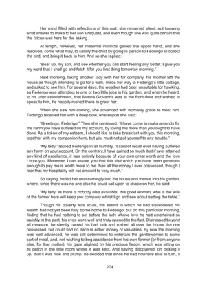 204
	 Her mind filled with reflections of this sort, she remained silent, not knowing
what answer to make to her son’s request, and even though she was quite certain that
the falcon was hers for the asking.
	 At length, however, her maternal instincts gained the upper hand, and she
resolved, come what may, to satisfy the child by going in person to Federigo to collect
the bird, and bring it back to him. And so she replied:
	 “Bear up, my son, and see whether you can start feeling any better. I give you
my word that I shall go and fetch it for you first thing tomorrow morning.”
	 Next morning, taking another lady with her for company, his mother left the
house as though intending to go for a walk, made her way to Federigo’s little cottage,
and asked to see him. For several days, the weather had been unsuitable for hawking,
so Federigo was attending to one or two little jobs in his garden, and when he heard,
to his utter astonishment, that Monna Giovanna was at the front door and wished to
speak to him, he happily rushed there to greet her.
	 When she saw him coming, she advanced with womanly grace to meet him.
Federigo received her with a deep bow, whereupon she said:
	 “Greetings, Federigo!” Then she continued: “I have come to make amends for
the harm you have suffered on my account, by loving me more than you ought to have
done. As a token of my esteem, I should like to take breakfast with you this morning,
together with my companion here, but you must not put yourself to any trouble.”
	 “My lady,” replied Federigo in all humility, “I cannot recall ever having suffered
any harm on your account. On the contrary, I have gained so much that if ever attained
any kind of excellence, it was entirely because of your own great worth and the love
I bore you. Moreover, I can assure you that this visit which you have been generous
enough to pay me is worth more to me than all the money I ever possessed, though I
fear that my hospitality will not amount to very much.”
	 So saying, he led her unassumingly into the house and thence into his garden,
where, since there was no one else he could call upon to chaperon her, he said:
	 “My lady, as there is nobody else available, this good woman, who is the wife
of the farmer here will keep you company whilst I go and see about setting the table.”
	 Though his poverty was acute, the extent to which he had squandered his
wealth had not yet been fully borne home to Federigo; but on this particular morning,
finding that he had nothing to set before the lady whose love he had entertained so
lavishly in the past, his eyes were well and truly opened to the fact. Distressed beyond
all measure, he silently cursed his bad luck and rushed all over the house like one
possessed, but could find no trace of either money or valuables. By now the morning
was well advanced, he was still determined to entertain the gentlewoman to some
sort of meal, and, not wishing to beg assistance from his own farmer (or from anyone
else, for that matter), his gaze alighted on his precious falcon, which was sitting on
its perch in the little room where it was kept. And having discovered, on picking it
up, that it was nice and plump, he decided that since he had nowhere else to turn, it
 
