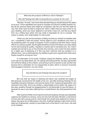 206
What was the purpose of Monna’s visit to Federigo?
How did Federigo feel after knowing Monna’s purpose for the visit?
	 “My lady,” he said, “ever since God decreed that you should become the object
of my love, I have repeatedly had cause to complain of Fortune’s hostility towards me.
But all her previous blows were slight by comparison with the one she has dealt me
now. Nor shall I ever be able to forgive her, when I reflect that you have come to my
poor dwelling, which you never deigned to visit when it was rich, and that you desire
from me a trifling favor which she has made it impossible for me to concede. The
reason is simple, and I shall explain it in few words.
	 “When you did me the kindness of telling me that you wished to breakfast with
me, I considered it right and proper, having regard to your excellence and merit, to
do everything within my power to prepare a more sumptuous dish than those I would
offer to my ordinary guests. My thoughts therefore turned to the falcon you have asked
me for and knowing its quality, I reputed it a worthy dish to set before you. So, I had it
roasted and served to you on the trencher this morning, and I could not have wished
for a better way of disposing of it. But now that I discover that you wanted it in a
different form, I am so distressed by my inability to grant your request that I shall never
forgive myself for as long as I live.”
	 In confirmation of his words, Federigo caused the feathers, talons, and beak
to be cast on the table before her. On seeing and hearing all this, the lady reproached
him at first for killing so fine a falcon, and serving it up for a woman to eat; but then she
became lost in admiration for his magnanimity of spirit, which no amount of poverty
had managed to diminish, nor ever would.
How did Monna and Federigo feel about the incident?
	 But now that her hopes of obtaining the falcon had vanished she began to
feel seriously concerned for the health of her son, and after thanking Federigo for his
hospitality and good intentions, she took her leave of him, looking all despondent, and
returned to the child. And to his mother’s indescribable sorrow within the space of a
few days, whether through his disappointment in not being able to have the falcon, or
because he was in any case suffering from a mortal illness, the child passed from this
life.
	 After a period of bitter mourning and continued weeping, the lady was repeatedly
urged by her brothers to remarry, since not only had she been left with a vast fortune
but she was still a young woman. And though she would have preferred to remain a
widow, they gave her so little peace in the end, recalling Federigo’s high merits and his
latest act of generosity, namely to have killed such a fine falcon in her honor, she said
to her brothers:
 