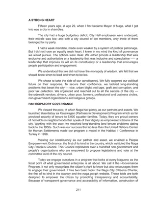 211
A STRONG HEART
	 Fifteen years ago, at age 29, when I first became Mayor of Naga, what I got
into was a city in shambles.
	 The city had a huge budgetary deficit; City Hall employees were underpaid,
their morale was low; and with a city council of ten members, only three of them
belonged to my party.
	 I had a weak mandate, made even weaker by a system of political patronage.
But I did not have an equally weak heart. I knew in my mind the kind of governance
we would pursue. The options were clear. We either provide a leadership that was
exclusive and authoritative or a leadership that was inclusive and consultative ----- a
leadership that imposes its will on its constituency or a leadership that encourages
people participation and engagement.
	 We understood that we did not have the monopoly of wisdom. We felt that we
should know when to lead and when to be led.
	 We chose to take the side of our constituency. We fully wagered our political
future on their response. To secure their confidence, we tackled long-standing
problems that beset the city --- vice, urban blight, red tape, graft and corruption, and
poor tax collection. We organized and reached out to all the sectors of the city ---
the sidewalk vendors, drivers, urban poor, farmers, professional and business circles,
non-government organizations and religious groups.
PARTICIPATORY GOVERNANCE
	 We viewed the poor, of which Naga had plenty, as our partners and assets. We
launched Kaantabay sa Kauswagan (Partners in Development) Program which so far
provided security of tenure to 5,000 squatter families. Today, they are proud owners
of homelots in neighborhoods that speak of their dignity as empowered citizens of the
city. Working with the poor, we resolved long-standing land tenure problems dating
back to the 1950s. Such was our success that no less than the United Nations Center
for Human Settlements made our program a model in the Habitat II Conference in
Turkey in 1996.
	 Viewing our constituency as our partner and asset, we enacted a People
Empowerment Ordinance, the first of its kind in the country, which instituted the Naga
City People’s Council. This Council represents over a hundred non-government and
people’s organizations who are empowerd to propose legislations and vote at the
committee level of the city council.
	 Today we engage ourselves in a program that looks at every Nagueno as the
focal point of what government enterprise is all about. We call it the i-Governance
Program. It not only recognizes the citizen’s right to know but also encourages them
to engage their government. It has two basic tools: the Naga City Citizen’s Charter,
the first of its kind in the country and the naga.gov.ph website. These tools are both
designed to empower the citizen by promoting transparency and accountability.
Because of transparent governance and accessibility of information, construction of
 