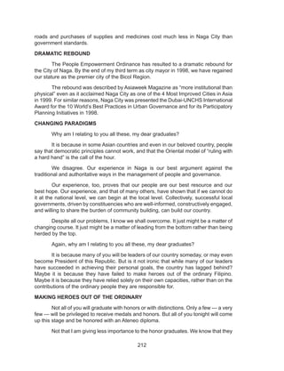 212
roads and purchases of supplies and medicines cost much less in Naga City than
government standards.
DRAMATIC REBOUND
	 The People Empowerment Ordinance has resulted to a dramatic rebound for
the City of Naga. By the end of my third term as city mayor in 1998, we have regained
our stature as the premier city of the Bicol Region.
	 The rebound was described by Asiaweek Magazine as “more institutional than
physical” even as it acclaimed Naga City as one of the 4 Most Improved Cities in Asia
in 1999. For similar reasons, Naga City was presented the Dubai-UNCHS International
Award for the 10 World’s Best Practices in Urban Governance and for its Participatory
Planning Initiatives in 1998.
CHANGING PARADIGMS
	 Why am I relating to you all these, my dear graduates?
	 It is because in some Asian countries and even in our beloved country, people
say that democratic principles cannot work, and that the Oriental model of “ruling with
a hard hand” is the call of the hour.
	 We disagree. Our experience in Naga is our best argument against the
traditional and authoritative ways in the management of people and governance.
	 Our experience, too, proves that our people are our best resource and our
best hope. Our experience, and that of many others, have shown that if we cannot do
it at the national level, we can begin at the local level. Collectively, successful local
governments, driven by constituencies who are well-informed, constructively engaged,
and willing to share the burden of community building, can build our country.
	 Despite all our problems, I know we shall overcome. It just might be a matter of
changing course. It just might be a matter of leading from the bottom rather than being
herded by the top.
	 Again, why am I relating to you all these, my dear graduates?
	 It is because many of you will be leaders of our country someday, or may even
become President of this Republic. But is it not ironic that while many of our leaders
have succeeded in achieving their personal goals, the country has lagged behind?
Maybe it is because they have failed to make heroes out of the ordinary Filipino.
Maybe it is because they have relied solely on their own capacities, rather than on the
contributions of the ordinary people they are responsible for.
MAKING HEROES OUT OF THE ORDINARY
	 Not all of you will graduate with honors or with distinctions. Only a few --- a very
few --- will be privileged to receive medals and honors. But all of you tonight will come
up this stage and be honored with an Ateneo diploma.
	 Not that I am giving less importance to the honor graduates. We know that they
 
