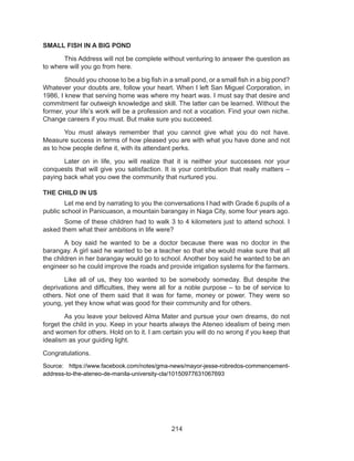 214
SMALL FISH IN A BIG POND
	 This Address will not be complete without venturing to answer the question as
to where will you go from here.
	 Should you choose to be a big fish in a small pond, or a small fish in a big pond?
Whatever your doubts are, follow your heart. When I left San Miguel Corporation, in
1986, I knew that serving home was where my heart was. I must say that desire and
commitment far outweigh knowledge and skill. The latter can be learned. Without the
former, your life’s work will be a profession and not a vocation. Find your own niche.
Change careers if you must. But make sure you succeeed.
	 You must always remember that you cannot give what you do not have.
Measure success in terms of how pleased you are with what you have done and not
as to how people define it, with its attendant perks.
	 Later on in life, you will realize that it is neither your successes nor your
conquests that will give you satisfaction. It is your contribution that really matters –
paying back what you owe the community that nurtured you.
THE CHILD IN US
	 Let me end by narrating to you the conversations I had with Grade 6 pupils of a
public school in Panicuason, a mountain barangay in Naga City, some four years ago.
	 Some of these children had to walk 3 to 4 kilometers just to attend school. I
asked them what their ambitions in life were?
	 A boy said he wanted to be a doctor because there was no doctor in the
barangay. A girl said he wanted to be a teacher so that she would make sure that all
the children in her barangay would go to school. Another boy said he wanted to be an
engineer so he could improve the roads and provide irrigation systems for the farmers.
	 Like all of us, they too wanted to be somebody someday. But despite the
deprivations and difficulties, they were all for a noble purpose – to be of service to
others. Not one of them said that it was for fame, money or power. They were so
young, yet they know what was good for their community and for others.
	 As you leave your beloved Alma Mater and pursue your own dreams, do not
forget the child in you. Keep in your hearts always the Ateneo idealism of being men
and women for others. Hold on to it. I am certain you will do no wrong if you keep that
idealism as your guiding light.
Congratulations.
Source: https://www.facebook.com/notes/gma-news/mayor-jesse-robredos-commencement-
address-to-the-ateneo-de-manila-university-cla/10150977631067693
 