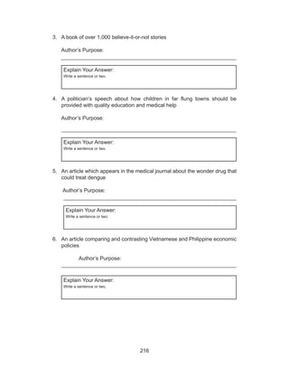 216
3.	 A book of over 1,000 believe-it-or-not stories
												
	 Author’s Purpose:									
	 ___________________________________________________________
Explain Your Answer:
Write a sentence or two.
4.	 A politician’s speech about how children in far flung towns should be
provided with quality education and medical help
												
	 Author’s Purpose:
__________________________________________________________
Explain Your Answer:
Write a sentence or two.
5.	 An article which appears in the medical journal about the wonder drug that
could treat dengue
												
	 Author’s Purpose:								
__________________________________________________________
Explain Your Answer:
Write a sentence or two.
6.	 An article comparing and contrasting Vietnamese and Philippine economic
policies
											
		 Author’s Purpose:						
__________________________________________________________
Explain Your Answer:
Write a sentence or two.
 