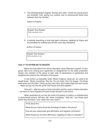 217
7.	 The Shakespearean tragedy “Romeo and Juliet,” where two young lovers
are forbidden from seeing one another due to centuries-old blood feud
between their two families
												
	 Author’s Purpose:								
__________________________________________________________
Explain Your Answer:
Write a sentence or two.
8.	 A website describing a local dog leash ordinance, detailing its history and
the penalties for walking around with one’s dog unleashed
												
	 Author’s Purpose:									
	 ___________________________________________________________
Explain Your Answer:
Write a sentence or two.
Task 11 TO AFFIRM OR TO NEGATE
	 Below are lines taken from former Secretary Jesse Robredo’s speech. In your
group, take turns sharing your agreement or disagreement to the ideas presented.
Assign one member of the group to take note of expressions of agreement and
disagreement used by the members of the group.
	 In pre-school, as bestseller writer Robert Fulghum observed, we used to be
taught these: “Share everything. Play fair. Do not cheat. Don’t hit people. Put things
back where you find them. Clean up your own mess. Don’t take things that aren’t yours
… When you go out into the world, hold hands and stick together.”
	 How sad --- after ten years in basic education and four years in higher education
-- we seem to have forgotten the basic tenets learned in pre-school.
 	 When graduates go out into the world of business or politics or entertainment
or government service, will they still “share everything,” “play fair,” “put things back
where they find them,” and “clean their own mess?”
Think about this:
What did you notice about the exchange of ideas in the group?
How did your classmates give affirmative and negative comments?
What should you do when affirming or negating an idea or a situation?
 