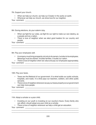 220
7th: Support your church.
•	 When we help our church, we help our Creator in His works on earth.
•	 Whenever we help our church, we show love for our neighbor.
Your comment: ______________________________________________________
___________________________________________________________________
___________________________________________________________________
8th: During elections, do your solemn duty.
•	 When we fight for our votes, we fight for our right to make our own destiny, as
a people and as a nation.
•	 There is love of neighbor when we elect good leaders for our country and
people.
Your comment: ______________________________________________________
___________________________________________________________________
___________________________________________________________________
9th: Pay your employees well.
•	 Acompany must bring prosperity not only to its owners, but also to its employees.
Blessings must be shared. It builds families. It builds our nation.
•	 There is love of neighbor when we value and pay our employees appropriately.
Your comment: ______________________________________________________
___________________________________________________________________
___________________________________________________________________
10th: Pay your taxes.
•	 Taxes are the lifeblood of our government. It is what builds our public schools,
hospitals, and roads. It is what pays our teachers, soldiers, and other public
servants.
•	 There is love of neighbor whenever we pay our taxes properly so our government
can help more people.
Your comment: ______________________________________________________
___________________________________________________________________
___________________________________________________________________
11th: Adopt a scholar or a poor child.
•	 Investing on our youth is investing on our country’s future. Every family who
can afford, should adopt one poor child as a scholar.
•	 There is love of neighbor whenever we help a child get an education.
Your comment: ______________________________________________________
___________________________________________________________________
___________________________________________________________________
 