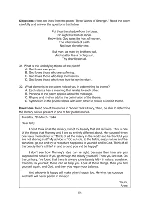 114
Directions: Here are lines from the poem “Three Words of Strength.” Read the poem
carefully and answer the questions that follow.
Put thou the shadow from thy brow,
No night but hath its morn.
Know this: God rules the host of heaven,
The inhabitants of earth.
Not love alone for one.
But man, as man thy brothers call,
And scatter like a circling sun,
Thy charities on all.
31. What is the underlying theme of the poem?
A.	God loves everyone.
B.	God loves those who are suffering.
C.	God loves those who help themselves.
D.	God loves those who know how to love in return.
32. What elements in the poem helped you in determining its theme?	
A.	Each stanza has a meaning that relates to each other.
B.	Persona in the poem speaks about the message.
C.	Rhyme and rhythm add to the culmination of the theme.
D.	Symbolism in the poem relates with each other to create a unified theme.
Directions: Read one of the entries in “Anne Frank’s Diary,” then, be able to determine
the literary device present in one of her journal entries.
Tuesday, 7th March, 1944
Dear Kitty,
	 I don’t think of all the misery, but of the beauty that still remains. This is one
of the things that Mummy and I are so entirely different about. Her counsel when
one feels melancholy is: “Think of all the misery in the world and be thankful you
are not sharing in it!” My advice is: “Go outside, to the fields, enjoy nature and the
sunshine, go out and try to recapture happiness in yourself and in God. Think of all
the beauty that’s still left in and around you and be happy!”
	 I don’t see how Mummy’s idea can be right, because then how are you
supposed to behave if you go through the misery yourself? Then you are lost. On
the contrary, I’ve found that there is always some beauty left – in nature, sunshine,
freedom, in yourself; these can all help you. Look at these things, then you find
yourself again, and God, and then you regain your balance.
	 And whoever is happy will make others happy, too. He who has courage
and faith will never perish in misery!
Yours,
Anne
 