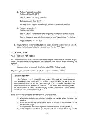 222
2.	 Author: Patricia Evangelista
	 Published: May 25, 2013
Title of Article: The Binay Republic
Date accessed: Dec. 04, 2014
Url: http://www.rappler.com/thought-leaders/29939-binay-republic
3.	 Author: Harlow, H. F.
	 Published in 1983
	 Title of Article: Fundamentals for preparing psychology journal articles
	 Title of Magazine: Journal of Comparative and Physiological Psychology
	 Page Numbers: 55, 893-896.
B.	 In your group, research about proper stage behavior in delivering a speech.
Write the bibliography to cite your sources. Use the APA style.
YOUR FINAL TASK
Task 14 SPEAK FOR KEEPS
A. This time, watch a video which showcases the speech of a notable speaker. As you
view it, take note of how he presents his ideas and how he acts when delivering his
speech.
	 How to believe in yourself: Jim Cathcart at TEDx Delray Beach
http://www.youtube.com/watch?v=-ki9-oaPwHs Published on Oct 17, 2013
Let’s answer the questions about the video you have seen.
1.	 What is the technique or strategy used by the speaker when delivering his
speech?
2.	 What is the message the speaker wants to impart to his audience? Is he
successful? Why?
3.	 What gestures and facial expressions were evident in the speaker?
4.	 Did the speaker establish eye contact with his audience? Is it important?
About the Speaker:
	 Jim Cathcart thought he would never make a difference.An average student
from a working class family with no athletic or special skills, he expected an
unremarkable existence. But one radio message in 1972 changed the direction of
his life and altered his belief in his potential. Today, he’s a Hall of Fame Speaker,
and has authored 16 books. While changing himself, Jim also discovered how to
help others believe in themselves, too. 
 