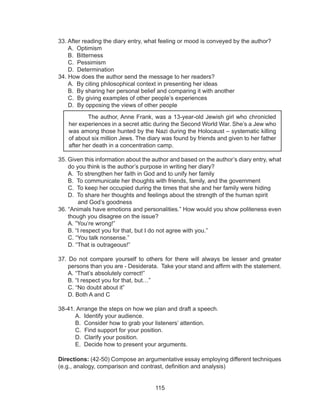 115
33. After reading the diary entry, what feeling or mood is conveyed by the author?
A. Optimism
B. Bitterness
C. Pessimism
D. Determination
34. How does the author send the message to her readers?
A. By citing philosophical context in presenting her ideas
B. By sharing her personal belief and comparing it with another
C. By giving examples of other people’s experiences
D. By opposing the views of other people				
	
35. Given this information about the author and based on the author’s diary entry, what
do you think is the author’s purpose in writing her diary?
A. To strengthen her faith in God and to unify her family
B. To communicate her thoughts with friends, family, and the government
C. To keep her occupied during the times that she and her family were hiding
D. To share her thoughts and feelings about the strength of the human spirit 		
and God’s goodness
36. “Animals have emotions and personalities.” How would you show politeness even
though you disagree on the issue?
A. ”You’re wrong!”
B. “I respect you for that, but I do not agree with you.”
C. “You talk nonsense.”
D. “That is outrageous!”
37. Do not compare yourself to others for there will always be lesser and greater
persons than you are - Desiderata. Take your stand and affirm with the statement.
A. “That’s absolutely correct!”
B. “I respect you for that, but…”
C. “No doubt about it”
D. Both A and C
38-41. Arrange the steps on how we plan and draft a speech.
A. Identify your audience.
B. Consider how to grab your listeners’ attention.
C. Find support for your position.
D. Clarify your position.
E. Decide how to present your arguments.
Directions: (42-50) Compose an argumentative essay employing different techniques
(e.g., analogy, comparison and contrast, definition and analysis)
The author, Anne Frank, was a 13-year-old Jewish girl who chronicled
her experiences in a secret attic during the Second World War. She’s a Jew who
was among those hunted by the Nazi during the Holocaust – systematic killing
of about six million Jews. The diary was found by friends and given to her father
after her death in a concentration camp.
 