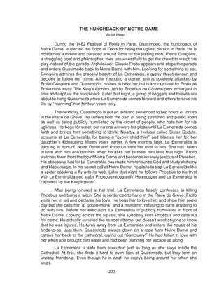 233
THE HUNCHBACK OF NOTRE DAME
Victor Hugo
During the 1482 Festival of Fools in Paris, Quasimodo, the hunchback of
Notre Dame, is elected the Pope of Fools for being the ugliest person in Paris. He is
hoisted on a throne and paraded around Paris by the jeering mob. Pierre Gringoire,
a struggling poet and philosopher, tries unsuccessfully to get the crowd to watch his
play instead of the parade. Archdeacon Claude Frollo appears and stops the parade
and orders Quasimodo back to Notre Dame with him. Looking for something to eat,
Gringoire admires the graceful beauty of La Esmeralda, a gypsy street dancer, and
decides to follow her home. After rounding a corner, she is suddenly attacked by
Frollo Gringoire and Quasimodo rushes to help her but is knocked out by Frollo as
Frollo runs away. The King’s Archers, led by Phoebus de Chateaupers arrive just in
time and capture the hunchback. Later that night, a group of beggars and thieves are
about to hang Quasimodo when La Esmerelda comes forward and offers to save his
life by “marrying” him for four years only.
The next day, Quasimodo is put on trial and sentenced to two hours of torture
in the Place de Greve. He suffers both the pain of being stretched and pulled apart
as well as being publicly humiliated by the crowd of people, who hate him for his
ugliness. He begs for water, but no one answers his pleas until La Esmeralda comes
forth and brings him something to drink. Nearby, a recluse called Sister Gudule,
screams at La Esmeralda for being a “gypsy child-thief” and blames her for her
daughter’s  kidnapping  fifteen years earlier. A few months later, La Esmeralda is
dancing in front of  Notre Dame and Phoebus calls her over to him. She has  fallen
in love with him and blushes when he asks her to meet him later that night. Frollo
watches them from the top of Notre Dame and becomes insanely jealous of Phoebus.
His obsessive lust for La Esmeralda has made him renounce God and study alchemy
and black magic. In his secret cell at Notre Dame, he plans to trap La Esmeralda like
a spider catching a fly with its web. Later that night he follows Phoebus to his tryst
with La Esmeralda and stabs Phoebus repeatedly. He escapes and La Esmeralda is
captured by the King’s guard.
After being tortured at her trial, La Esmeralda falsely confesses to killing
Phoebus and being a witch. She is sentenced to hang in the Place de Grève. Frollo
visits her in jail and declares his love. He begs her to love him and show him some
pity but she calls him a “goblin-monk” and a murderer, refusing to have anything to
do with him. Before her execution, La Esmeralda is publicly humiliated in front of
Notre Dame. Looking across the square, she suddenly sees Phoebus and calls out
his name. He actually survived the murder attempt but doesn’t want anyone to know
that he was injured. He turns away from La Esmeralda and enters the house of his
bride-to-be. Just then, Quasimodo swings down on a rope from Notre Dame and
carries her back to the cathedral, crying out “Sanctuary!” He had fallen in love with
her when she brought him water and had been planning her escape all along.
	 La Esmeralda is safe from execution just as long as she stays inside the
Cathedral. At first, she finds it hard to even look at Quasimodo, but they form an
uneasy friendship. Even though he is deaf, he enjoys being around her when she
sings.
 