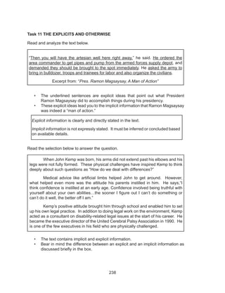 238
Task 11 THE EXPLICITS AND OTHERWISE
Read and analyze the text below.
“Then you will have the artesian well here right away,” he said. He ordered the
area commander to get pipes and pump from the armed forces supply depot, and
demanded they should be brought to the spot immediately. He asked the army to
bring in bulldozer, troops and trainees for labor and also organize the civilians.
Excerpt from: “Pres. Ramon Magsaysay, A Man of Action”
•	 The underlined sentences are explicit ideas that point out what President
Ramon Magsaysay did to accomplish things during his presidency.
•	 These explicit ideas lead you to the implicit information that Ramon Magsaysay
was indeed a “man of action.”
Read the selection below to answer the question.
	
•	 The text contains implicit and explicit information.
•	 Bear in mind the difference between an explicit and an implicit information as
discussed briefly in the box.
Explicit information is clearly and directly stated in the text.
Implicit information is not expressly stated. It must be inferred or concluded based
on available details.
	 When John Kemp was born, his arms did not extend past his elbows and his
legs were not fully formed. These physical challenges have inspired Kemp to think
deeply about such questions as “How do we deal with differences?”
	 Medical advice like artificial limbs helped John to get around. However,
what helped even more was the attitude his parents instilled in him. He says,“I
think confidence is instilled at an early age. Confidence involved being truthful with
yourself about your own abilities…the sooner I figure out I can’t do something or
can’t do it well, the better off I am.”
	 Kemp’s positive attitude brought him through school and enabled him to set
up his own legal practice. In addition to doing legal work on the environment, Kemp
acted as a consultant on disability-related legal issues at the start of his career. He
became the executive director of the United Cerebral Palsy Association in 1990. He
is one of the few executives in his field who are physically challenged.
 