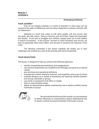 247
Module 2
LESSON 6	
______________________________________________________________
		 		 	 Embodying Solidarity
YOUR JOURNEY
	 How do we embody solidarity in a world of diversity? In what ways can we
overcome the walls of differences and rise above disparities to achieve oneness with
our fellowmen?
	 Solidarity is a bond that unites us with other people, with the country, with
the world, and with nature. Being in harmony with all of them makes life meaningful
and blissful. In the face of struggles and conflicts, people reach out to their fellows
in search of resolution. In the process, we learn to value friendship near and far; we
learn to appreciate what nature offers; and we learn to preserve the treasures of the
world.
	 The literature presented in this lesson hopefully will enable you to face
challenges and conflicts as a part of life and deal with them triumphantly.
YOUR OBJECTIVES
This lesson is designed to help you achieve the following objectives:
•	 identify unsupported generalizations and exaggerations
•	 use previous experiences as a scaffold to the message conveyed by a material
viewed
•	 give technical and operational definitions
•	 evaluate text content, elements, features, and properties using a set of criteria
•	 evaluate literature as a vehicle of expressing and resolving conflicts between
and among individuals or groups
•	 use words or expressions that affirm or negate
•	 write an argumentative essay
•	 deliver an argumentative speech emphasizing how to resolve conflicts among
individuals or groups
	
Beremindedthatattheendofthemodule,youareexpected
to deliver effectively an argumentative speech emphasizing how
to resolve conflicts among and between individuals or group.
 