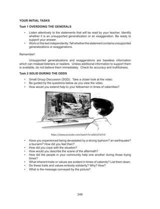248
YOUR INITIAL TASKS
Task 1 OVERDOING THE GENERALS
•	 Listen attentively to the statements that will be read by your teacher. Identify
whether it is an unsupported generalization or an exaggeration. Be ready to
support your answer.
•	 Workonthetextindependently.Tellwhetherthestatementcontainsunsupported
generalizations or exaggerations.
Remember!
	 Unsupported generalizations and exaggerations are baseless information
which can mislead listeners or readers. Unless additional information to support them
is available, do not believe them immediately. Check for accuracy and truthfulness.
Task 2 SOLID DURING THE ODDS
•	 Small Group Discussion (SGD). Take a closer look at the video.
•	 Be guided by the questions below as you view the video.
•	 How would you extend help to your fellowmen in times of calamities?
https://www.youtube.com/watch?v=aQVLd7al7cE
•	 Have you experienced being devastated by a strong typhoon? an earthquake?
a tsunami? How did you feel then?
•	 How did you cope with the situation?
•	 How would you describe the scene of the aftermath?
•	 How did the people in your community help one another during those trying
times?
•	 What inherent traits or values are evident in times of calamity? List them down.
•	 Do these traits and values embody solidarity? Why? How?
•	 What is the message conveyed by the picture?
 