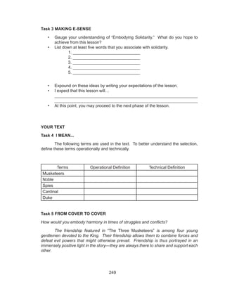 249
Task 3 MAKING E-SENSE
•	 Gauge your understanding of “Embodying Solidarity.” What do you hope to
achieve from this lesson?
•	 List down at least five words that you associate with solidarity.
		1. _____________________________
		 2. _____________________________
		 3. _____________________________
		 4. _____________________________
		 5. _____________________________
•	 Expound on these ideas by writing your expectations of the lesson.
•	 I expect that this lesson will…							
_____________________________________________________________
_____________________________________________________________
•	 At this point, you may proceed to the next phase of the lesson.
	
YOUR TEXT
Task 4 I MEAN...
	 The following terms are used in the text. To better understand the selection,
define these terms operationally and technically.
Terms Operational Definition Technical Definition
Musketeers
Noble
Spies
Cardinal
Duke
Task 5 FROM COVER TO COVER
How would you embody harmony in times of struggles and conflicts?
	 The friendship featured in “The Three Musketeers” is among four young
gentlemen devoted to the King. Their friendship allows them to combine forces and
defeat evil powers that might otherwise prevail. Friendship is thus portrayed in an
immensely positive light in the story—they are always there to share and support each
other.
 