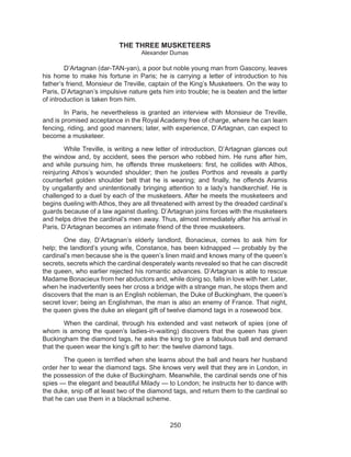250
THE THREE MUSKETEERS
Alexander Dumas
	 D’Artagnan (dar-TAN-yan), a poor but noble young man from Gascony, leaves
his home to make his fortune in Paris; he is carrying a letter of introduction to his
father’s friend, Monsieur de Treville, captain of the King’s Musketeers. On the way to
Paris, D’Artagnan’s impulsive nature gets him into trouble; he is beaten and the letter
of introduction is taken from him.
	 In Paris, he nevertheless is granted an interview with Monsieur de Treville,
and is promised acceptance in the Royal Academy free of charge, where he can learn
fencing, riding, and good manners; later, with experience, D’Artagnan, can expect to
become a musketeer.
	 While Treville, is writing a new letter of introduction, D’Artagnan glances out
the window and, by accident, sees the person who robbed him. He runs after him,
and while pursuing him, he offends three musketeers: first, he collides with Athos,
reinjuring Athos’s wounded shoulder; then he jostles Porthos and reveals a partly
counterfeit golden shoulder belt that he is wearing; and finally, he offends Aramis
by ungallantly and unintentionally bringing attention to a lady’s handkerchief. He is
challenged to a duel by each of the musketeers. After he meets the musketeers and
begins dueling with Athos, they are all threatened with arrest by the dreaded cardinal’s
guards because of a law against dueling. D’Artagnan joins forces with the musketeers
and helps drive the cardinal’s men away. Thus, almost immediately after his arrival in
Paris, D’Artagnan becomes an intimate friend of the three musketeers.
	 One day, D’Artagnan’s elderly landlord, Bonacieux, comes to ask him for
help; the landlord’s young wife, Constance, has been kidnapped — probably by the
cardinal’s men because she is the queen’s linen maid and knows many of the queen’s
secrets, secrets which the cardinal desperately wants revealed so that he can discredit
the queen, who earlier rejected his romantic advances. D’Artagnan is able to rescue
Madame Bonacieux from her abductors and, while doing so, falls in love with her. Later,
when he inadvertently sees her cross a bridge with a strange man, he stops them and
discovers that the man is an English nobleman, the Duke of Buckingham, the queen’s
secret lover; being an Englishman, the man is also an enemy of France. That night,
the queen gives the duke an elegant gift of twelve diamond tags in a rosewood box.
	 When the cardinal, through his extended and vast network of spies (one of
whom is among the queen’s ladies-in-waiting) discovers that the queen has given
Buckingham the diamond tags, he asks the king to give a fabulous ball and demand
that the queen wear the king’s gift to her: the twelve diamond tags.
	 The queen is terrified when she learns about the ball and hears her husband
order her to wear the diamond tags. She knows very well that they are in London, in
the possession of the duke of Buckingham. Meanwhile, the cardinal sends one of his
spies — the elegant and beautiful Milady — to London; he instructs her to dance with
the duke, snip off at least two of the diamond tags, and return them to the cardinal so
that he can use them in a blackmail scheme.
 