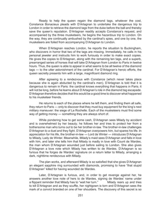 251
	 Ready to help the queen regain the diamond tags, whatever the cost,
Constance Bonacieux pleads with D’Artagnan to undertake the dangerous trip to
London in order to retrieve the diamond tags from the duke before the ball and thereby
save the queen’s reputation. D’Artagnan readily accepts Constance’s request, and
accompanied by the three musketeers, he begins the hazardous trip to London. On
the way, they are continually ambushed by the cardinal’s spies, and one by one, the
musketeers are foiled from accompanying D’Artagnan to London.
	 When D’Artagnan reaches London, he reports the situation to Buckingham,
who discovers in horror that two of the tags are missing. Immediately, he calls in his
personal jeweler and instructs him to work furiously in order to make exact copies.
He gives the copies to D’Artagnan, along with the remaining ten tags, and a superb,
prearranged series of horses that will take D’Artagnan from London to Paris in twelve
hours. Thus, the queen is able to appear in what seems to be all twelve of the diamond
tags — to the utter astonishment of the cardinal. For D’Artagnan’s heroic efforts, the
queen secretly presents him with a large, magnificent diamond ring.
	 After agreeing to a rendezvous with Constance (which never takes place
because she is again abducted by the cardinal’s men), D’Artagnan is told that it is
dangerous to remain in Paris: the cardinal knows everything that happens in Paris; it
will not be long, before he learns about D’Artagnan’s role in the diamond tag escapade.
D’Artagnan therefore decides that this would be a good time to discover what happened
to his musketeer friends.
	 He returns to each of the places where he left them, and finding them all safe,
they return to Paris — only to discover that they must buy equipment for the king’s next
military maneuver: the siege of La Rochelle. Each of the musketeers must find some
way of getting money — something they are always short of.
	 While pondering how to get some cash, D’Artagnan sees Milady by accident
and is overwhelmed by her beauty; he follows her and tries to protect her from a
bothersome man who turns out to be her brother-in-law. The brother-in-law challenges
D’Artagnan to a duel and they fight. D’Artagnan overpowers him, but spares his life. In
appreciation for his life, the brother-in-law — Lord de Winter — introduces D’Artagnan
to Milady, Lady de Winter. Meanwhile, Milady’s maid sees D’Artagnan and falls in love
with him, and later she tells him that Milady is madly in love with Count de Wardes,
the man whom D’Artagnan wounded just before sailing to London. She also gives
D’Artagnan a love note which Milady has written to de Wardes. D’Artagnan is so
furious that he forges de Wardes’ signature on a return letter to Milady, arranging a
dark, nighttime rendezvous with Milady.
	 The plan works, and afterward Milady is so satisfied that she gives D’Artagnan
an elegant sapphire ring surrounded with diamonds, promising to have “that stupid
D’Artagnan” killed for having wounded de Wardes.
	 Later, D’Artagnan is furious, and, in order to get revenge against her, he
answers another love note of hers to de Wardes, signing de Wardes’ name under
a flippant reminder that Milady has to “wait her turn.” 	 Milady rears up and tries
to kill D’Artagnan and as they scuffle, her nightgown is torn and D’Artagnan sees the
mark of a convict branded on one of her shoulders. The discovery of this secret is so
 