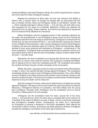 252
terrible that Milady vows that D’Artagnan will die. By a stroke of good fortune, however,
and some help from Kitty, D’Artagnan escapes.
	 Relating the adventure to Athos later, the two men discover that Milady is
Athos’s wife, a woman whom he thought he hanged after he discovered that she
was a branded criminal. Athos and D’Artagnan decide to sell Milady’s “tainted” ring
— which originally belonged to Athos’s family — and now they are both able to buy
their equipment for the siege of La Rochelle. Meantime, Porthos has obtained his
equipment from his aging, miserly mistress, and Aramis has obtained his equipment
from his beloved friend, Madame de Chevreuse.
	 Before D’Artagnan and the musketeers leave in their separate regiments for
the siege, the king becomes ill, and D’Artagnan’s group moves out first, leaving the
musketeers behind for the time being to await the king. D’Artagnan is lonesome for his
friends and, one day, he wanders off alone — not a wise decision, because he is fired at
by two of Milady’s hired assassins. Later, during a dangerous mission that D’Artagnan
is leading, the same two assassins again try to kill him. When this attempt fails, Milady
decides to have some poisoned wine delivered to D’Artagnan - compliments of “the
three musketeers.” D’Artagnan does not realize that the wine is poisoned, and he is so
busy talking that he fails to drink the wine immediately. Instead, another soldier drinks
the wine — and falls dead.
	 Meanwhile, the three musketeers are enjoying their leisure time, drinking and
joking, and, by chance, they meet the cardinal, who is going to a meeting with Milady,
who is staying at the inn which the musketeers just left. The musketeers accompany
the cardinal and listen through a broken stovepipe to the conversation.
	 Milady, they learn, is going to London to make sure that the duke of Buckingham
is killed; in return, the cardinal will take revenge against D’Artagnan. The musketeers
immediately decide on a plan to warn D’Artagnan and Buckingham. Thus, when Milady
arrives in England, she is taken prisoner by her brother-in-law, de Winter. However, she
cleverly corrupts her jailer, convinces him (a religious puritan fanatic) that Buckingham
deserves to be put to death, and he obeys her.
	 She then escapes to France, where she is determined to complete her revenge
against D’Artagnan. She goes to the convent where the queen has placed Constance
Bonacieux, D’Artagnan’s beloved, for protection, and there Milady wins the young
girl’s confidence. Precisely when D’Artagnan and the musketeers arrive to rescue
Constance, Milady poisons her and escapes.
	 D’Artagnan and the musketeers track her down, accuse her of her many
crimes — and execute her. When the entire story is revealed later to the cardinal, he
is horrified at the extent of Milady’s evil web of death, and he is extremely impressed
with D’Artagnan’s laudable actions. Consequently, he writes out a commission
for D’Artagnan to become a lieutenant in the King’s Musketeers. After offering the
commission to Athos, Porthos, and Aramis and being refused by all three, D’Artagnan
accepts the prestigious commission at the early age of twenty-one.
			 www.cliffnotes.com/literature/t/the-three-musketeers/book-summary
 