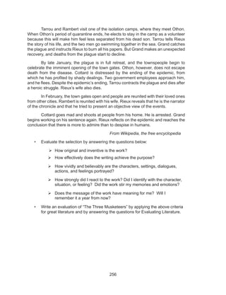 256
	 Tarrou and Rambert visit one of the isolation camps, where they meet Othon.
When Othon’s period of quarantine ends, he elects to stay in the camp as a volunteer
because this will make him feel less separated from his dead son. Tarrou tells Rieux
the story of his life, and the two men go swimming together in the sea. Grand catches
the plague and instructs Rieux to burn all his papers. But Grand makes an unexpected
recovery, and deaths from the plague start to decline.
	 By late January, the plague is in full retreat, and the townspeople begin to
celebrate the imminent opening of the town gates. Othon, however, does not escape
death from the disease. Cottard is distressed by the ending of the epidemic, from
which he has profited by shady dealings. Two government employees approach him,
and he flees. Despite the epidemic’s ending, Tarrou contracts the plague and dies after
a heroic struggle. Rieux’s wife also dies.
	 In February, the town gates open and people are reunited with their loved ones
from other cities. Rambert is reunited with his wife. Rieux reveals that he is the narrator
of the chronicle and that he tried to present an objective view of the events.
	 Cottard goes mad and shoots at people from his home. He is arrested. Grand
begins working on his sentence again. Rieux reflects on the epidemic and reaches the
conclusion that there is more to admire than to despise in humans.
						From Wikipedia, the free encyclopedia
•	 Evaluate the selection by answering the questions below:	
	How original and inventive is the work?
	How effectively does the writing achieve the purpose?
	How vividly and believably are the characters, settings, dialogues,
actions, and feelings portrayed?
	How strongly did I react to the work? Did I identify with the character,
situation, or feeling? Did the work stir my memories and emotions?
	Does the message of the work have meaning for me? Will I
remember it a year from now?
•	 Write an evaluation of “The Three Musketeers” by applying the above criteria 	
for great literature and by answering the questions for Evaluating Literature.
 