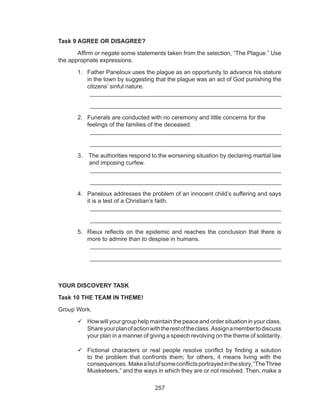 257
Task 9 AGREE OR DISAGREE?
	 Affirm or negate some statements taken from the selection, “The Plague.” Use
the appropriate expressions.
1.	 Father Paneloux uses the plague as an opportunity to advance his stature
in the town by suggesting that the plague was an act of God punishing the
citizens’ sinful nature.
	 __________________________________________________________
	 __________________________________________________________
2.	 Funerals are conducted with no ceremony and little concerns for the 	
feelings of the families of the deceased.
	 __________________________________________________________
	 __________________________________________________________
3.	 The authorities respond to the worsening situation by declaring martial law
and imposing curfew.
	 __________________________________________________________
	 __________________________________________________________
4.	 Paneloux addresses the problem of an innocent child’s suffering and says
it is a test of a Christian’s faith.
	 __________________________________________________________
	 __________________________________________________________
5.	 Rieux reflects on the epidemic and reaches the conclusion that there is
more to admire than to despise in humans.
	 __________________________________________________________
	 __________________________________________________________
YOUR DISCOVERY TASK
Task 10 THE TEAM IN THEME!
Group Work.
	How will your group help maintain the peace and order situation in your class.
Shareyourplanofactionwiththerestoftheclass. Assignamembertodiscuss
your plan in a manner of giving a speech revolving on the theme of solidarity.
	Fictional characters or real people resolve conflict by finding a solution
to the problem that confronts them; for others, it means living with the
consequences. Makealistofsomeconflictsportrayedinthestory,“TheThree
Musketeers,” and the ways in which they are or not resolved. Then, make a
 